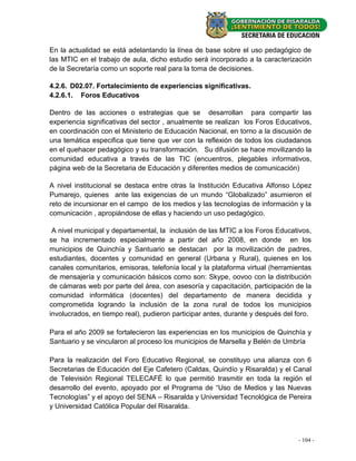 En la actualidad se está adelantando la línea de base sobre el uso pedagógico de
las MTIC en el trabajo de aula, dicho estudio será incorporado a la caracterización
de la Secretaría como un soporte real para la toma de decisiones.

4.2.6. D02.07. Fortalecimiento de experiencias significativas.
4.2.6.1. Foros Educativos

Dentro de las acciones o estrategias que se desarrollan para compartir las
experiencia significativas del sector , anualmente se realizan los Foros Educativos,
en coordinación con el Ministerio de Educación Nacional, en torno a la discusión de
una temática especifica que tiene que ver con la reflexión de todos los ciudadanos
en el quehacer pedagógico y su transformación. Su difusión se hace movilizando la
comunidad educativa a través de las TIC (encuentros, plegables informativos,
página web de la Secretaria de Educación y diferentes medios de comunicación)

A nivel institucional se destaca entre otras la Institución Educativa Alfonso López
Pumarejo, quienes ante las exigencias de un mundo “Globalizado” asumieron el
reto de incursionar en el campo de los medios y las tecnologías de información y la
comunicación , apropiándose de ellas y haciendo un uso pedagógico.

 A nivel municipal y departamental, la inclusión de las MTIC a los Foros Educativos,
se ha incrementado especialmente a partir del año 2008, en donde en los
municipios de Quinchía y Santuario se destacan por la movilización de padres,
estudiantes, docentes y comunidad en general (Urbana y Rural), quienes en los
canales comunitarios, emisoras, telefonía local y la plataforma virtual (herramientas
de mensajería y comunicación básicos como son: Skype, oovoo con la distribución
de cámaras web por parte del área, con asesoría y capacitación, participación de la
comunidad informática (docentes) del departamento de manera decidida y
comprometida logrando la inclusión de la zona rural de todos los municipios
involucrados, en tiempo real), pudieron participar antes, durante y después del foro.

Para el año 2009 se fortalecieron las experiencias en los municipios de Quinchía y
Santuario y se vincularon al proceso los municipios de Marsella y Belén de Umbría

Para la realización del Foro Educativo Regional, se constituyo una alianza con 6
Secretarias de Educación del Eje Cafetero (Caldas, Quindío y Risaralda) y el Canal
de Televisión Regional TELECAFÉ lo que permitió trasmitir en toda la región el
desarrollo del evento, apoyado por el Programa de “Uso de Medios y las Nuevas
Tecnologías” y el apoyo del SENA – Risaralda y Universidad Tecnológica de Pereira
y Universidad Católica Popular del Risaralda.



                                                                                - 104- -
                                                                                  18
 