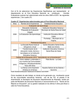 Con el fin de seleccionar las Experiencias Significativas que representarán al
departamento en el Foro Educativo Nacional, se          constituyen    Comités
Evaluadores quienes han seleccionado entre los años 2008 al 2010 las siguientes
experiencias ( Ver cuadro 27)

Cuadro 27 Experiencias seleccionadas para el Foro Educativo Nacional
  Años        Nombre de la Experiencia            Establecimiento Educativo
                            Evaluaciòn del Aprendizaje
                Educación Ambiental,           Institución Educativa Veracruz –
               Propuesta de Evaluación       Municipio de Santa Rosa de Cabal
                         Integral
  2008    La Evaluación Del Aprendizaje.         Institución Educativa Alfonso
                                                             López
                                                 Pumarejo. – Municipio de La
                                                            Virginia.
                              Pertinencia Educativa
              La Escuela Nueva hacia el         Centro Educativo Santa Emilia,
                   bilingüismo virtual                  Belén de Umbría
                 Transformación de la           Institución Educativa Veracruz,
  2009
             educación media, técnica y               Santa Rosa de Cabal
             tecnológica en la Institución
                  Educativa Veracruz
      Calidad de la Educación 2010 " Aprendiendo con el bicentenario"
            Cómo velaban y enterraban a              Patio Bonito - La Celia
            sus muertos las Comunidades
           Indígenas y Afrodescendientes
  2010
                    Hace 200 Años
              La Danza como Expresión         Nuestra Señora de los Dolores –
                 Artística en el tiempo                     Quinchía
Fuente: Secretaria de Educación- Subdirección de Cobertura- Junio 30 2010


Como resultado de este trabajo, en donde se ha generado una movilización social
de las comunidades educativas haciendo uso de las TIC, el pasado 9 de
diciembre/09, la Secretaria de Educación Departamental de Risaralda, recibió por
parte del Ministerio de Educación Nacional un reconocimiento en la " Noche de los
Mejores en Educación", por su gestión realizada en los últimos 4 años para llevar a
cabo los Foros Educativos.




                                                                                  -- 105--
                                                                                     19
 