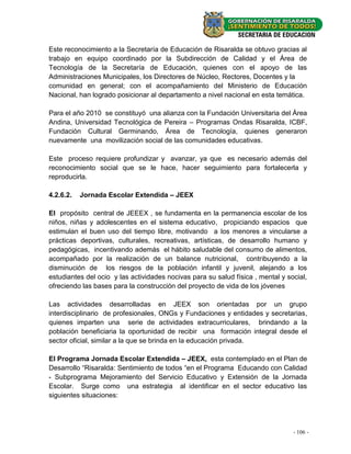 Este reconocimiento a la Secretaría de Educación de Risaralda se obtuvo gracias al
trabajo en equipo coordinado por la Subdirección de Calidad y el Área de
Tecnología de la Secretaría de Educación, quienes con el apoyo de las
Administraciones Municipales, los Directores de Núcleo, Rectores, Docentes y la
comunidad en general; con el acompañamiento del Ministerio de Educación
Nacional, han logrado posicionar al departamento a nivel nacional en esta temática.

Para el año 2010 se constituyó una alianza con la Fundación Universitaria del Área
Andina, Universidad Tecnológica de Pereira – Programas Ondas Risaralda, ICBF,
Fundación Cultural Germinando, Área de Tecnología, quienes generaron
nuevamente una movilización social de las comunidades educativas.

Este proceso requiere profundizar y avanzar, ya que es necesario además del
reconocimiento social que se le hace, hacer seguimiento para fortalecerla y
reproducirla.

4.2.6.2.   Jornada Escolar Extendida – JEEX

El propósito central de JEEEX , se fundamenta en la permanencia escolar de los
niños, niñas y adolescentes en el sistema educativo, propiciando espacios que
estimulan el buen uso del tiempo libre, motivando a los menores a vincularse a
prácticas deportivas, culturales, recreativas, artísticas, de desarrollo humano y
pedagógicas, incentivando además el hábito saludable del consumo de alimentos,
acompañado por la realización de un balance nutricional, contribuyendo a la
disminución de los riesgos de la población infantil y juvenil, alejando a los
estudiantes del ocio y las actividades nocivas para su salud física , mental y social,
ofreciendo las bases para la construcción del proyecto de vida de los jóvenes

Las actividades desarrolladas en JEEX son orientadas por un grupo
interdisciplinario de profesionales, ONGs y Fundaciones y entidades y secretarias,
quienes imparten una serie de actividades extracurriculares, brindando a la
población beneficiaria la oportunidad de recibir una formación integral desde el
sector oficial, similar a la que se brinda en la educación privada.

El Programa Jornada Escolar Extendida – JEEX, esta contemplado en el Plan de
Desarrollo “Risaralda: Sentimiento de todos “en el Programa Educando con Calidad
- Subprograma Mejoramiento del Servicio Educativo y Extensión de la Jornada
Escolar. Surge como una estrategia al identificar en el sector educativo las
siguientes situaciones:




                                                                                 --106--
                                                                                   20
 
