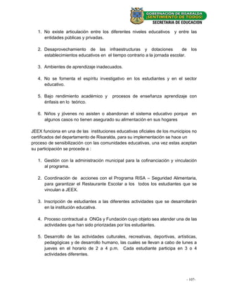 1. No existe articulación entre los diferentes niveles educativos    y entre las
      entidades públicas y privadas.

   2. Desaprovechamiento de las infraestructuras y dotaciones               de   los
      establecimientos educativos en el tiempo contrario a la jornada escolar.

   3. Ambientes de aprendizaje inadecuados.

   4. No se fomenta el espíritu investigativo en los estudiantes y en el sector
      educativo.

   5. Bajo rendimiento académico y      procesos de enseñanza aprendizaje con
      énfasis en lo teórico.

   6. Niños y jóvenes no asisten o abandonan el sistema educativo porque en
      algunos casos no tienen asegurado su alimentación en sus hogares

JEEX funciona en una de las instituciones educativas oficiales de los municipios no
certificados del departamento de Risaralda, para su implementación se hace un
proceso de sensibilización con las comunidades educativas, una vez estas aceptan
su participación se procede a :

   1. Gestión con la administración municipal para la cofinanciación y vinculación
      al programa.

   2. Coordinación de acciones con el Programa RISA – Seguridad Alimentaria,
      para garantizar el Restaurante Escolar a los todos los estudiantes que se
      vinculan a JEEX.

   3. Inscripción de estudiantes a las diferentes actividades que se desarrollarán
      en la institución educativa.

   4. Proceso contractual a ONGs y Fundación cuyo objeto sea atender una de las
      actividades que han sido priorizadas por los estudiantes.

   5. Desarrollo de las actividades culturales, recreativas, deportivas, artísticas,
      pedagógicas y de desarrollo humano, las cuales se llevan a cabo de lunes a
      jueves en el horario de 2 a 4 p.m. Cada estudiante participa en 3 o 4
      actividades diferentes.




                                                                              - 107- -
                                                                                - 21
 