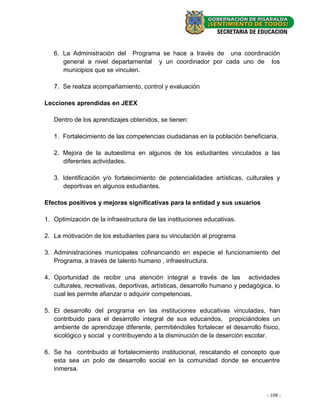6. La Administración del Programa se hace a través de una coordinación
      general a nivel departamental y un coordinador por cada uno de los
      municipios que se vinculen.

   7. Se realiza acompañamiento, control y evaluación

Lecciones aprendidas en JEEX

   Dentro de los aprendizajes obtenidos, se tienen:

   1. Fortalecimiento de las competencias ciudadanas en la población beneficiaria.

   2. Mejora de la autoestima en algunos de los estudiantes vinculados a las
      diferentes actividades.

   3. Identificación y/o fortalecimiento de potencialidades artísticas, culturales y
      deportivas en algunos estudiantes.

Efectos positivos y mejoras significativas para la entidad y sus usuarios

1. Optimización de la infraestructura de las instituciones educativas.

2. La motivación de los estudiantes para su vinculación al programa

3. Administraciones municipales cofinanciando en especie el funcionamiento del
   Programa, a través de talento humano , infraestructura.

4. Oportunidad de recibir una atención integral a través de las actividades
   culturales, recreativas, deportivas, artísticas, desarrollo humano y pedagógica, lo
   cual les permite afianzar o adquirir competencias.

5. El desarrollo del programa en las instituciones educativas vinculadas, han
   contribuido para el desarrollo integral de sus educandos, propiciándoles un
   ambiente de aprendizaje diferente, permitiéndoles fortalecer el desarrollo físico,
   sicológico y social y contribuyendo a la disminución de la deserción escolar.

6. Se ha contribuido al fortalecimiento institucional, rescatando el concepto que
   esta sea un polo de desarrollo social en la comunidad donde se encuentre
   inmersa.



                                                                                 --108 --
                                                                                    22
 