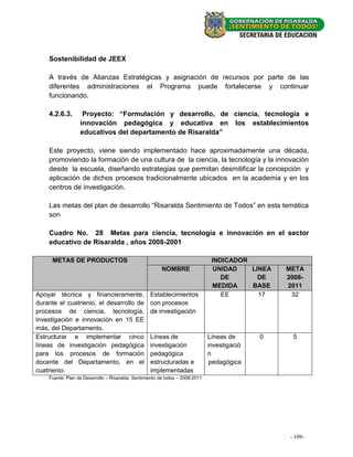 Sostenibilidad de JEEX

    A través de Alianzas Estratégicas y asignación de recursos por parte de las
    diferentes administraciones el Programa puede fortalecerse y continuar
    funcionando.

    4.2.6.3.       Proyecto: “Formulación y desarrollo, de ciencia, tecnología e
                  innovación pedagógica y educativa en los establecimientos
                  educativos del departamento de Risaralda”

    Este proyecto, viene siendo implementado hace aproximadamente una década,
    promoviendo la formación de una cultura de la ciencia, la tecnología y la innovación
    desde la escuela, diseñando estrategias que permitan desmitificar la concepción y
    aplicación de dichos procesos tradicionalmente ubicados en la academia y en los
    centros de investigación.

    Las metas del plan de desarrollo “Risaralda Sentimiento de Todos” en esta temática
    son

    Cuadro No. 28 Metas para ciencia, tecnología e innovación en el sector
    educativo de Risaralda , años 2008-2001

     METAS DE PRODUCTOS                                                         INDICADOR
                                                         NOMBRE                  UNIDAD   LINEA   META
                                                                                   DE       DE    2008-
                                                                                MEDIDA    BASE    2011
Apoyar técnica y financieramente,                  Establecimientos                EE       17     32
durante el cuatrienio, el desarrollo de            con procesos
procesos de ciencia, tecnología,                   de investigación
investigación e innovación en 15 EE
más, del Departamento.
Estructurar e implementar cinco                    Líneas de                   Líneas de      0     5
líneas de investigación pedagógica                 investigación               investigació
para los procesos de formación                     pedagógica                  n
docente del Departamento, en el                    estructuradas e              pedagógica
cuatrienio.                                        implementadas
    Fuente: Plan de Desarrollo – Risaralda: Sentimiento de todos – 2008-2011




                                                                                                   - 109- -
                                                                                                      - 23
 