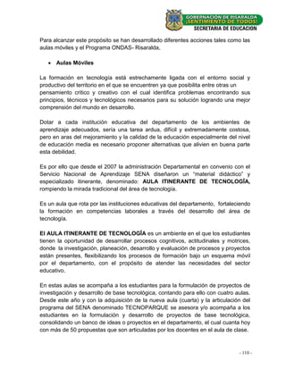 Para alcanzar este propósito se han desarrollado diferentes acciones tales como las
aulas móviles y el Programa ONDAS- Risaralda,

    Aulas Móviles

La formación en tecnología está estrechamente ligada con el entorno social y
productivo del territorio en el que se encuentren ya que posibilita entre otras un
pensamiento critico y creativo con el cual identifica problemas encontrando sus
principios, técnicos y tecnológicos necesarios para su solución logrando una mejor
comprensión del mundo en desarrollo.

Dotar a cada institución educativa del departamento de los ambientes de
aprendizaje adecuados, sería una tarea ardua, difícil y extremadamente costosa,
pero en aras del mejoramiento y la calidad de la educación especialmente del nivel
de educación media es necesario proponer alternativas que alivien en buena parte
esta debilidad.

Es por ello que desde el 2007 la administración Departamental en convenio con el
Servicio Nacional de Aprendizaje SENA diseñaron un “material didáctico” y
especializado itinerante, denominado: AULA ITINERANTE DE TECNOLOGÎA,
rompiendo la mirada tradicional del área de tecnología.

Es un aula que rota por las instituciones educativas del departamento, fortaleciendo
la formación en competencias laborales a través del desarrollo del área de
tecnología.

El AULA ITINERANTE DE TECNOLOGÎA es un ambiente en el que los estudiantes
tienen la oportunidad de desarrollar procesos cognitivos, actitudinales y motrices,
donde la investigación, planeación, desarrollo y evaluación de procesos y proyectos
están presentes, flexibilizando los procesos de formación bajo un esquema móvil
por el departamento, con el propósito de atender las necesidades del sector
educativo.

En estas aulas se acompaña a los estudiantes para la formulación de proyectos de
investigación y desarrollo de base tecnológica, contando para ello con cuatro aulas.
Desde este año y con la adquisición de la nueva aula (cuarta) y la articulación del
programa del SENA denominado TECNOPARQUE se asesora y/o acompaña a los
estudiantes en la formulación y desarrollo de proyectos de base tecnológica,
consolidando un banco de ideas o proyectos en el departamento, el cual cuanta hoy
con más de 50 propuestas que son articuladas por los docentes en el aula de clase.



                                                                               -- 110--
                                                                                  24
 