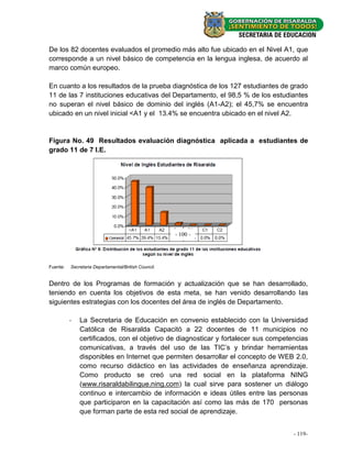 De los 82 docentes evaluados el promedio más alto fue ubicado en el Nivel A1, que
corresponde a un nivel básico de competencia en la lengua inglesa, de acuerdo al
marco común europeo.

En cuanto a los resultados de la prueba diagnóstica de los 127 estudiantes de grado
11 de las 7 instituciones educativas del Departamento, el 98,5 % de los estudiantes
no superan el nivel básico de dominio del inglés (A1-A2); el 45,7% se encuentra
ubicado en un nivel inicial <A1 y el 13.4% se encuentra ubicado en el nivel A2.


Figura No. 49 Resultados evaluación diagnóstica aplicada a estudiantes de
grado 11 de 7 I.E.




                                                      - 100 -




Fuente:   Secretaria Departamental/British Council.


Dentro de los Programas de formación y actualización que se han desarrollado,
teniendo en cuenta los objetivos de esta meta, se han venido desarrollando las
siguientes estrategias con los docentes del área de inglés de Departamento.

          -   La Secretaria de Educación en convenio establecido con la Universidad
              Católica de Risaralda Capacitó a 22 docentes de 11 municipios no
              certificados, con el objetivo de diagnosticar y fortalecer sus competencias
              comunicativas, a través del uso de las TIC’s y brindar herramientas
              disponibles en Internet que permiten desarrollar el concepto de WEB 2.0,
              como recurso didáctico en las actividades de enseñanza aprendizaje.
              Como producto se creó una red social en la plataforma NING
              (www.risaraldabilingue.ning.com) la cual sirve para sostener un diálogo
              continuo e intercambio de información e ideas útiles entre las personas
              que participaron en la capacitación así como las más de 170 personas
              que forman parte de esta red social de aprendizaje.


                                                                                    --119-
                                                                                       33 -
 