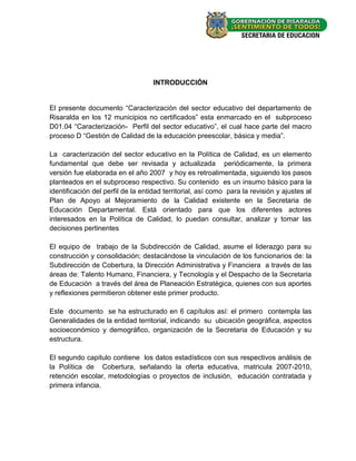 INTRODUCCIÓN


El presente documento “Caracterización del sector educativo del departamento de
Risaralda en los 12 municipios no certificados” esta enmarcado en el subproceso
D01.04 “Caracterización- Perfil del sector educativo”, el cual hace parte del macro
proceso D “Gestión de Calidad de la educación preescolar, básica y media”.

La caracterización del sector educativo en la Política de Calidad, es un elemento
fundamental que debe ser revisada y actualizada periódicamente, la primera
versión fue elaborada en el año 2007 y hoy es retroalimentada, siguiendo los pasos
planteados en el subproceso respectivo. Su contenido es un insumo básico para la
identificación del perfil de la entidad territorial, así como para la revisión y ajustes al
Plan de Apoyo al Mejoramiento de la Calidad existente en la Secretaria de
Educación Departamental. Está orientado para que los diferentes actores
interesados en la Política de Calidad, lo puedan consultar, analizar y tomar las
decisiones pertinentes

El equipo de trabajo de la Subdirección de Calidad, asume el liderazgo para su
construcción y consolidación; destacándose la vinculación de los funcionarios de: la
Subdirección de Cobertura, la Dirección Administrativa y Financiera a través de las
áreas de: Talento Humano, Financiera, y Tecnología y el Despacho de la Secretaria
de Educación a través del área de Planeación Estratégica, quienes con sus aportes
y reflexiones permitieron obtener este primer producto.

Este documento se ha estructurado en 6 capítulos así: el primero contempla las
Generalidades de la entidad territorial, indicando su ubicación geográfica, aspectos
socioeconómico y demográfico, organización de la Secretaria de Educación y su
estructura.

El segundo capitulo contiene los datos estadísticos con sus respectivos análisis de
la Política de Cobertura, señalando la oferta educativa, matricula 2007-2010,
retención escolar, metodologías o proyectos de inclusión, educación contratada y
primera infancia.




                                                                                      - 12 -
 