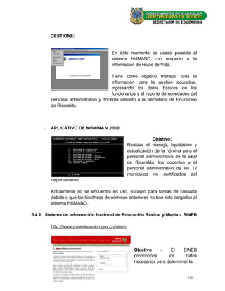 GESTIONE:


                                       En éste momento es usado paralelo al
                                       sistema HUMANO con respecto a la
                                       información de Hojas de Vida.

                                       Tiene como objetivo manejar toda la
                                       información para la gestión educativa,
                                       ingresando los datos básicos de los
                                       funcionarios y el reporte de novedades del
         personal administrativo y docente adscrito a la Secretaría de Educación
         de Risaralda.




     o   APLICATIVO DE NOMINA V.2000

                                                            Objetivo:
                                               Realizar el manejo, liquidación y
                                               actualización de la nómina para el
                                               personal administrativo de la SED
                                               de Risaralda, los docentes y el
                                               personal administrativo de los 12
                                               municipios no certificados del
         departamento

         Actualmente no se encuentra en uso, excepto para tareas de consulta
         debido a que los históricos de nóminas anteriores no han sido cargados al
         sistema HUMANO.

5.4.2. Sistema de Información Nacional de Educación Básica y Media - SINEB
  –
          http://www.mineducacion.gov.co/sineb




                                                  Objetivo     -    El    SINEB
                                                  proporciona      los     datos
                                                  necesarios para determinar la


                                                                            - 130 - -
                                                                               - 44
 