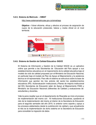 5.4.5. Sistema de Matricula – SIMAT
         http://www.sistemamatriculas.gov.co/simat/app

         Objetivo - Volver eficiente, eficaz y efectivo el proceso de asignación de
         cupos de la educación preescolar, básica y media oficial en el nivel
         territorial.




5.4.6. Sistema de Gestión de Calidad Educativa- SIGCE

     El Sistema de Información y Gestión de la Calidad SIGCE es un aplicativo
     online que permite a las Secretarías de Educación del País apoyar a sus
     establecimientos educativos en el mejoramiento de la calidad educativa bajo el
     modelo de ciclo de calidad propuesto por el Ministerio de Educación Nacional,
     en particular bajo el modelo de Plan de Apoyo al Mejoramiento y la asistencia
     técnica en él representada. Para ello el sistema se estructura sobre la base de
     información que aportan los tres actores del sector: los establecimientos
     educativos (PEI, Autoevaluación institucional y Planes de mejoría institucional
     del EE), Secretarías de Educación (plan de Apoyo al Mejoramiento PAM) y
     Ministerio de Educación Nacional (referentes de Calidad y evaluaciones de
     estudiantes y docentes.

     Vale la pena resaltar que en el departamento de Risaralda se inicio el proceso
     de implementación del mismo con 16 Instituciones Educativas, quedando el
     reto de la implementación del mismo al interior de la Secretaria de Educación
     para el segundo semestre del año 2010, lo anterior como soporte y apoyo a
     los procesos adelantados desde la subdirección de calidad y que actualmente
     el reto es la implementación de dicho sistema en la Secretaría de Educación
     para consolidar la migración de datos


                                                                               - 132-
                                                                               - 46 -
 