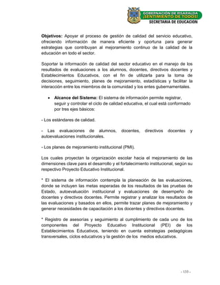 Objetivos: Apoyar el proceso de gestión de calidad del servicio educativo,
ofreciendo información de manera eficiente y oportuna para generar
estrategias que contribuyan al mejoramiento continuo de la calidad de la
educación en todo el sector.

Soportar la información de calidad del sector educativo en el manejo de los
resultados de evaluaciones a los alumnos, docentes, directivos docentes y
Establecimientos Educativos, con el fin de utilizarla para la toma de
decisiones, seguimiento, planes de mejoramiento, estadísticas y facilitar la
interacción entre los miembros de la comunidad y los entes gubernamentales.

      Alcance del Sistema: El sistema de información permite registrar,
       seguir y controlar el ciclo de calidad educativa, el cual está conformado
       por tres ejes básicos:

- Los estándares de calidad.

- Las evaluaciones de alumnos,            docentes,    directivos   docentes     y
autoevaluaciones institucionales.

- Los planes de mejoramiento institucional (PMI).

Los cuales proyectan la organización escolar hacia el mejoramiento de las
dimensiones clave para el desarrollo y el fortalecimiento institucional, según su
respectivo Proyecto Educativo Institucional.

* El sistema de información contempla la planeación de las evaluaciones,
donde se incluyen las metas esperadas de los resultados de las pruebas de
Estado, autoevaluación institucional y evaluaciones de desempeño de
docentes y directivos docentes. Permite registrar y analizar los resultados de
las evaluaciones y basados en ellos, permite trazar planes de mejoramiento y
generar necesidades de capacitación a los docentes y directivos docentes.

* Registro de asesorías y seguimiento al cumplimiento de cada uno de los
componentes del Proyecto Educativo Institucional (PEI) de los
Establecimientos Educativos, teniendo en cuenta estrategias pedagógicas
transversales, ciclos educativos y la gestión de los medios educativos.




                                                                          - 133 - -
                                                                             - 47
 