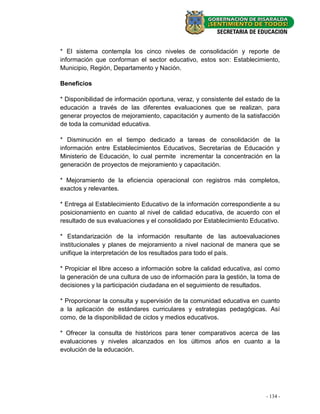 * El sistema contempla los cinco niveles de consolidación y reporte de
información que conforman el sector educativo, estos son: Establecimiento,
Municipio, Región, Departamento y Nación.

Beneficios

* Disponibilidad de información oportuna, veraz, y consistente del estado de la
educación a través de las diferentes evaluaciones que se realizan, para
generar proyectos de mejoramiento, capacitación y aumento de la satisfacción
de toda la comunidad educativa.

* Disminución en el tiempo dedicado a tareas de consolidación de la
información entre Establecimientos Educativos, Secretarías de Educación y
Ministerio de Educación, lo cual permite incrementar la concentración en la
generación de proyectos de mejoramiento y capacitación.

* Mejoramiento de la eficiencia operacional con registros más completos,
exactos y relevantes.

* Entrega al Establecimiento Educativo de la información correspondiente a su
posicionamiento en cuanto al nivel de calidad educativa, de acuerdo con el
resultado de sus evaluaciones y el consolidado por Establecimiento Educativo.

* Estandarización de la información resultante de las autoevaluaciones
institucionales y planes de mejoramiento a nivel nacional de manera que se
unifique la interpretación de los resultados para todo el país.

* Propiciar el libre acceso a información sobre la calidad educativa, así como
la generación de una cultura de uso de información para la gestión, la toma de
decisiones y la participación ciudadana en el seguimiento de resultados.

* Proporcionar la consulta y supervisión de la comunidad educativa en cuanto
a la aplicación de estándares curriculares y estrategias pedagógicas. Así
como, de la disponibilidad de ciclos y medios educativos.

* Ofrecer la consulta de históricos para tener comparativos acerca de las
evaluaciones y niveles alcanzados en los últimos años en cuanto a la
evolución de la educación.




                                                                          - - 48 -
                                                                            134 -
 