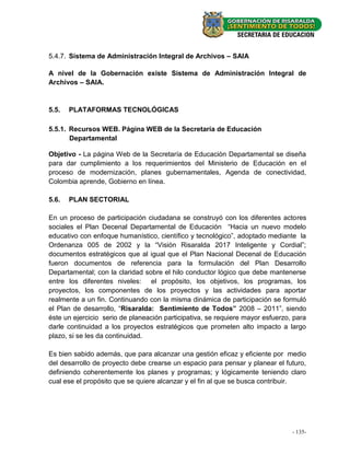 5.4.7. Sistema de Administración Integral de Archivos – SAIA

A nivel de la Gobernación existe Sistema de Administración Integral de
Archivos – SAIA.



5.5.   PLATAFORMAS TECNOLÓGICAS

5.5.1. Recursos WEB. Página WEB de la Secretaría de Educación
       Departamental

Objetivo - La página Web de la Secretaría de Educación Departamental se diseña
para dar cumplimiento a los requerimientos del Ministerio de Educación en el
proceso de modernización, planes gubernamentales, Agenda de conectividad,
Colombia aprende, Gobierno en línea.

5.6.   PLAN SECTORIAL

En un proceso de participación ciudadana se construyó con los diferentes actores
sociales el Plan Decenal Departamental de Educación “Hacia un nuevo modelo
educativo con enfoque humanístico, científico y tecnológico”, adoptado mediante la
Ordenanza 005 de 2002 y la “Visión Risaralda 2017 Inteligente y Cordial”;
documentos estratégicos que al igual que el Plan Nacional Decenal de Educación
fueron documentos de referencia para la formulación del Plan Desarrollo
Departamental; con la claridad sobre el hilo conductor lógico que debe mantenerse
entre los diferentes niveles: el propósito, los objetivos, los programas, los
proyectos, los componentes de los proyectos y las actividades para aportar
realmente a un fin. Continuando con la misma dinámica de participación se formuló
el Plan de desarrollo, “Risaralda: Sentimiento de Todos” 2008 – 2011”, siendo
éste un ejercicio serio de planeación participativa, se requiere mayor esfuerzo, para
darle continuidad a los proyectos estratégicos que prometen alto impacto a largo
plazo, si se les da continuidad.

Es bien sabido además, que para alcanzar una gestión eficaz y eficiente por medio
del desarrollo de proyecto debe crearse un espacio para pensar y planear el futuro,
definiendo coherentemente los planes y programas; y lógicamente teniendo claro
cual ese el propósito que se quiere alcanzar y el fin al que se busca contribuir.




                                                                                --135-
                                                                                   49 -
 