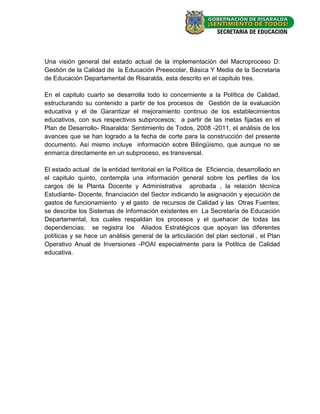 Una visión general del estado actual de la implementación del Macroproceso D:
Gestión de la Calidad de la Educación Preescolar, Básica Y Media de la Secretaria
de Educación Departamental de Risaralda, esta descrito en el capitulo tres.

En el capitulo cuarto se desarrolla todo lo concerniente a la Política de Calidad,
estructurando su contenido a partir de los procesos de Gestión de la evaluación
educativa y el de Garantizar el mejoramiento continuo de los establecimientos
educativos, con sus respectivos subprocesos; a partir de las metas fijadas en el
Plan de Desarrollo- Risaralda: Sentimiento de Todos, 2008 -2011, el análisis de los
avances que se han logrado a la fecha de corte para la construcción del presente
documento. Así mismo incluye información sobre Bilingüismo, que aunque no se
enmarca directamente en un subproceso, es transversal.

El estado actual de la entidad territorial en la Política de Eficiencia, desarrollado en
el capitulo quinto, contempla una información general sobre los perfiles de los
cargos de la Planta Docente y Administrativa aprobada , la relación técnica
Estudiante- Docente, financiación del Sector indicando la asignación y ejecución de
gastos de funcionamiento y el gasto de recursos de Calidad y las Otras Fuentes;
se describe los Sistemas de Información existentes en La Secretaría de Educación
Departamental, los cuales respaldan los procesos y el quehacer de todas las
dependencias; se registra los Aliados Estratégicos que apoyan las diferentes
políticas y se hace un análisis general de la articulación del plan sectorial , el Plan
Operativo Anual de Inversiones -POAI especialmente para la Política de Calidad
educativa.




                                                                                   - 13 -
 