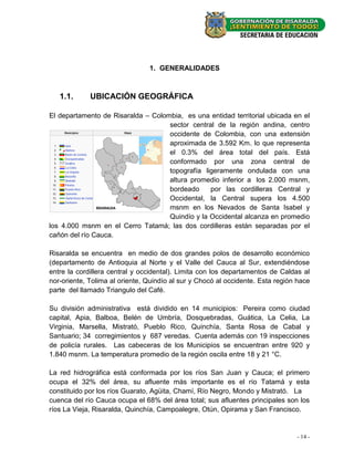 1. GENERALIDADES



   1.1.      UBICACIÓN GEOGRÁFICA

El departamento de Risaralda – Colombia, es una entidad territorial ubicada en el
                                    sector central de la región andina, centro
                                    occidente de Colombia, con una extensión
                                    aproximada de 3.592 Km. lo que representa
                                    el 0.3% del área total del país. Está
                                    conformado por una zona central de
                                    topografía ligeramente ondulada con una
                                    altura promedio inferior a los 2.000 msnm,
                                    bordeado     por las cordilleras Central y
                                    Occidental, la Central supera los 4.500
                                    msnm en los Nevados de Santa Isabel y
                                    Quindío y la Occidental alcanza en promedio
los 4.000 msnm en el Cerro Tatamá; las dos cordilleras están separadas por el
cañón del río Cauca.

Risaralda se encuentra en medio de dos grandes polos de desarrollo económico
(departamento de Antioquia al Norte y el Valle del Cauca al Sur, extendiéndose
entre la cordillera central y occidental). Limita con los departamentos de Caldas al
nor-oriente, Tolima al oriente, Quindío al sur y Chocó al occidente. Esta región hace
parte del llamado Triangulo del Café.

Su división administrativa está dividido en 14 municipios: Pereira como ciudad
capital, Apia, Balboa, Belén de Umbría, Dosquebradas, Guática, La Celia, La
Virginia, Marsella, Mistrató, Pueblo Rico, Quinchía, Santa Rosa de Cabal y
Santuario; 34 corregimientos y 687 veredas. Cuenta además con 19 inspecciones
de policía rurales. Las cabeceras de los Municipios se encuentran entre 920 y
1.840 msnm. La temperatura promedio de la región oscila entre 18 y 21 °C.

La red hidrográfica está conformada por los ríos San Juan y Cauca; el primero
ocupa el 32% del área, su afluente más importante es el río Tatamá y esta
constituido por los ríos Guarato, Agüita, Chamí, Río Negro, Mondo y Mistrató. La
cuenca del río Cauca ocupa el 68% del área total; sus afluentes principales son los
ríos La Vieja, Risaralda, Quinchía, Campoalegre, Otún, Opirama y San Francisco.


                                                                                - 14 -
 