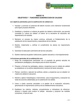 ANEXO 16
           OBJETIVOS Y FUNCIONES SUBDIRECCION DE CALIDAD

Los objetivos planteados para la subdirección de calidad son:

   1. Impulsar y promover el potencial del talento humano como elemento fundamental
      para lograr procesos eficientes.

   2. Establecer y mantener un sistema de gestión de calidad e información, que permita
      consolidar la “cultura de calidad” al interior de la secretaría de educación del
      departamento de risaralda.

   3. Mantener un proceso de mejora continua, enfocado al fortalecimiento de la
      satisfacción de los requerimientos y expectativas de los clientes.

   4. Diseñar, implementar y verificar el cumplimiento de planes de mejoramiento
      continuo.

   5. Garantizar el adecuado cubrimiento del servicio educativo.

   6. Diseñar sistemas de gestión institucional y gestión educativa a nivel departamental.

.la funciones generales de la subdirección son:
     1. Dirigir las investigaciones pertinentes con el propósito de generar estudios de
        actualización pedagógica y tecnológica para el sector educativo.

   2. Preparar y formular las estrategias, planes y programas que en materia de calidad
      se establezcan en la política departamental y nacional del sector educativo.

   3. Planear, coordinar y ejecutar las políticas, planes y programas que se adopten en
      materia de calidad en educación.

   4. Diseñar y aplicar metodologías e instrumentos para el seguimiento y evaluación de
      todas las acciones adelantadas por la subdirección de calidad.

   5. Llevar a acabo acciones asociadas a la gestión de la evaluación educativa,
      garantizando el mejoramiento continuo de los establecimientos educativos.

   6. Establecer los criterios, métodos, procedimientos e indicadores de eficiencia,
      eficacia e impacto para evaluar la calidad educativa y proponer las medidas
      correctivas, si fuera el caso.



                                                                                      - 152- -
                                                                                        20
 