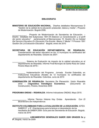 BIBLIOGRAFIA


MINISTERIO DE EDUCACIÒN NACIONAL. Diseños detallados Macroproceso D
     “Gestión de la calidad de la educación preescolar, básica y media”.- Proyecto
     de Modernización. Bogotá 2006.

_____________. Proyecto de Modernización de Secretarías de Educación. –
Diseño Detallado Del Subproceso “D01.04 Elaborar La Caracterización y el perfil
del sector educativo”   perteneciente al Macroproceso “D. Gestión De La Calidad
Del Servicio Educativo En Educación Pre-Escolar, Básica Y Media” Y Proceso “D01
Gestión De La Evaluación Educativa”. Bogotá, enero de 2010


SECRETARIA DE EDUCACIÒN DEPARTAMENTAL DE RISARALDA.
    Caracterización del sector educativo en los 12 municipios no certificados del
    departamento de Risaralda. Octubre de 2007-


____________. Sistema de Evaluación de impacto de la calidad educativa en el
     departamento de Risaralda. Informe Final Municipio de Santa Rosa de Cabal.
     Pereira Mazo de 2010--


____________ Implementación del Programa Jornada Escolar Extendida, en
     Instituciones Educativas oficiales de 12 municipios no certificados del
     departamento de Risaralda- Colombia. Junio de 2010

GOBERNACIÒN DE RISARALDA- Secretaria De Planeación. Visión Risaralda
    2032 - Diagnostico Estratégico Económico.       (Documento en
    Construcción). Pereira, Diciembre 2009


PROGRAMA ONDAS – RISARALDA. Informe Indicadores ONDAS, Mayo 2010.


_____________ Informe Técnico Historia Hoy Ondas           Aprendiendo    Con El
     Bicentenario De Independencia.

INSTITUTO COLOMBIANO PARA LA EVALUACIÓN DE LA EDUCACIÓN. ICFES
      SABER 5º y 9º. Orientaciones para la lectura e interpretación de los
      resultados de SABER 2009. Guía para las Secretarias de Educación. Bogotá,
      marzo de 2010

 _______________ LINEAMIENTOS GENERALES SABER 2009 GRADOS 5o y
9º. Bogotá, marzo de 2009
                                                                             - -154 -
                                                                                 22 -
 