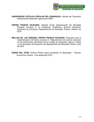 UNIVERSIDAD CATÒLICA POPULAR DEL RISARALDA. Informe del “Escenario
     tendencial del desarrollo regional año 2009”.


OSPINA FRANCO HILDUARA. Historial Fondo Departamento De Risaralda
     Proyecto Incentivo A La Excelencia Académica. (Informe Ejecutivo).
     Secretaria de Educación Departamental de Risaralda. Pereira, Febrero de
     2010


MELLAN GIL LUZ ADRIANA, OSPINA FRANCO HILDUARA. Propuesta para la
    implementación del Macro proceso D: “Mejoramiento del servicio educativo
    en las instituciones educativas de los niveles de preescolar, básica y media
    “en la Secretaria de Educación del departamento de Risaralda Pereira, Junio
    de 2010


DIARIO DEL OTÚN. Articulo Pereira sigue punteando en desempleo – Sección
     Económica. Pereira, 3 de septiembre 2010.




                                                                            --23 - -
                                                                              155
 