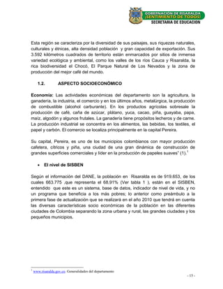 Esta región se caracteriza por la diversidad de sus paisajes, sus riquezas naturales,
culturales y étnicas, alta densidad población y gran capacidad de exportación. Sus
3.592 kilómetros cuadrados de territorio están enmarcados por sitios de inmensa
variedad ecológica y ambiental, como los valles de los ríos Cauca y Risaralda, la
rica biodiversidad el Chocó, El Parque Natural de Los Nevados y la zona de
producción del mejor café del mundo.

      1.2.          ASPECTO SOCIOECONÓMICO

Economía: Las actividades económicas del departamento son la agricultura, la
ganadería, la industria, el comercio y en los últimos años, metalúrgica, la producción
de combustible (alcohol carburante). En los productos agrícolas sobresale la
producción de café, caña de azúcar, plátano, yuca, cacao, piña, guayaba, papa,
maíz, algodón y algunos frutales. La ganadería tiene propósitos lecheros y de carne.
La producción industrial se concentra en los alimentos, las bebidas, los textiles, el
papel y carbón. El comercio se localiza principalmente en la capital Pereira.

Su capital, Pereira, es uno de los municipios colombianos con mayor producción
cafetera, cítricos y piña, una ciudad de una gran dinámica de construcción de
grandes superficies comerciales y líder en la producción de papeles suaves” (1). 1

          El nivel de SISBEN

Según el información del DANE, la población en Risaralda es de 919.653, de los
cuales 663.775 ,que representa el 68,91% (Ver tabla 1 ), están en el SISBEN,
entendido que este es un sistema, base de datos, indicador de nivel de vida, y no
un programa que beneficia a los más pobres; lo anterior como preámbulo a la
primera fase de actualización que se realizará en el año 2010 que tendrá en cuenta
las diversas características socio económicas de la población en las diferentes
ciudades de Colombia separando la zona urbana y rural, las grandes ciudades y los
pequeños municipios.




1
    www.risaralda.gov.co. Generalidades del departamento
                                                                                 - 15 -
 