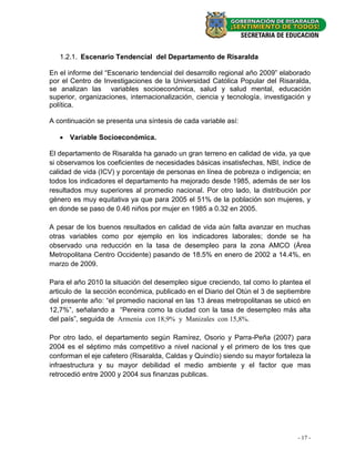 1.2.1. Escenario Tendencial del Departamento de Risaralda

En el informe del “Escenario tendencial del desarrollo regional año 2009” elaborado
por el Centro de Investigaciones de la Universidad Católica Popular del Risaralda,
se analizan las variables socioeconómica, salud y salud mental, educación
superior, organizaciones, internacionalización, ciencia y tecnología, investigación y
política.

A continuación se presenta una síntesis de cada variable así:

    Variable Socioeconómica.

El departamento de Risaralda ha ganado un gran terreno en calidad de vida, ya que
si observamos los coeficientes de necesidades básicas insatisfechas, NBI, índice de
calidad de vida (ICV) y porcentaje de personas en línea de pobreza o indigencia; en
todos los indicadores el departamento ha mejorado desde 1985, además de ser los
resultados muy superiores al promedio nacional. Por otro lado, la distribución por
género es muy equitativa ya que para 2005 el 51% de la población son mujeres, y
en donde se paso de 0.46 niños por mujer en 1985 a 0.32 en 2005.

A pesar de los buenos resultados en calidad de vida aún falta avanzar en muchas
otras variables como por ejemplo en los indicadores laborales; donde se ha
observado una reducción en la tasa de desempleo para la zona AMCO (Área
Metropolitana Centro Occidente) pasando de 18.5% en enero de 2002 a 14.4%, en
marzo de 2009.

Para el año 2010 la situación del desempleo sigue creciendo, tal como lo plantea el
articulo de la sección económica, publicado en el Diario del Otún el 3 de septiembre
del presente año: “el promedio nacional en las 13 áreas metropolitanas se ubicó en
12,7%”, señalando a “Pereira como la ciudad con la tasa de desempleo más alta
del país”, seguida de Armenia con 18,9% y Manizales con 15,8%.

Por otro lado, el departamento según Ramírez, Osorio y Parra-Peña (2007) para
2004 es el séptimo más competitivo a nivel nacional y el primero de los tres que
conforman el eje cafetero (Risaralda, Caldas y Quindío) siendo su mayor fortaleza la
infraestructura y su mayor debilidad el medio ambiente y el factor que mas
retrocedió entre 2000 y 2004 sus finanzas publicas.




                                                                                - 17 -
 