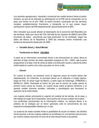 Los sectores agropecuario, industrial y comercial han cedido terreno frente al sector
terciario, ya que se ha reducido su participación en el PIB real al compararlo con el
peso que tenían en el año 1990, el sector terciario compuesto por los servicios
sociales, establecimientos financieros y transporte es el que posee mayor
participación dentro del PIB departamental, aproximadamente el 58%.

Otro indicador que puede afectar el desempeño de la economía del Risaralda son
las remesas, dado que cerca del 10% del total de los ingresos de AMCO para 2004
provienen de estas, asumiendo que esta proporción no ha cambiado, según los
datos del Banco de la República a 2009 las remesas vienen mostrando una
tendencia decreciente desde julio de 2008.

    Variable Salud y Salud Mental.

   -   Tendencias en Salud VIH-SIDA

A partir de la información encontrada frente a las dimensiones en salud, llama la
atención el bajo número de casos reportados respecto al VIH – SIDA, vale la pena
preguntarse si el bajo nivel de cifras se debe a la atribución social y cultural de dicha
enfermedad en cuanto a los mitos que giran en torno a ella.

   o   Cáncer

En cuanto al cáncer, se presenta como la segunda causa de muerte dentro del
departamento. En Colombia, el principal cáncer es el referente a Cuello Uterino,
luego de Piel, en tercer lugar de Mama y cuarto lugar de Estómago, (PIÑEROS y
MURILLO, 2004). Sobresale el hecho de que sea el cáncer de cuello uterino el
primero como causa de muerte, en cuanto recae sobre el género femenino y al
parecer existen barreras sociales, culturales y psicológicas que favorecen la
aparición de la enfermedad.

Las mujeres actúan priorizando lo urgente (el cuidado de los demás, de la casa, y
del trabajo) en lugar de lo importante, como podría ser el auto cuidado de la salud.
Los contenidos provenientes de la información médica, no siempre llevan a la
práctica de la citología por el temor generado ante el conocimiento de una
experiencia desagradable relatada por un par.

La ausencia de redes sociales limita la posibilidad de acudir al médico; las familias
de las jóvenes o de las mujeres solteras se constituyen en una barrera para la toma
por cuanto implica reconocer el inicio de la vida sexual frente a los padres.

                                                                                    - 18 -
 