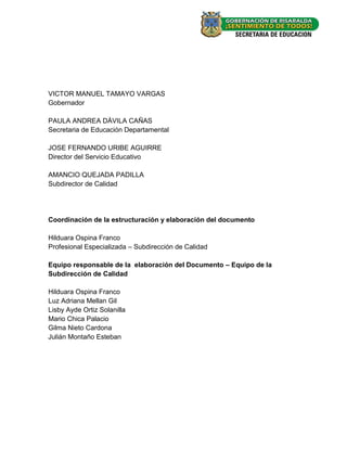VICTOR MANUEL TAMAYO VARGAS
Gobernador

PAULA ANDREA DÀVILA CAÑAS
Secretaria de Educación Departamental

JOSE FERNANDO URIBE AGUIRRE
Director del Servicio Educativo

AMANCIO QUEJADA PADILLA
Subdirector de Calidad




Coordinación de la estructuración y elaboración del documento

Hilduara Ospina Franco
Profesional Especializada – Subdirección de Calidad

Equipo responsable de la elaboración del Documento – Equipo de la
Subdirección de Calidad

Hilduara Ospina Franco
Luz Adriana Mellan Gil
Lisby Ayde Ortiz Solanilla
Mario Chica Palacio
Gilma Nieto Cardona
Julián Montaño Esteban




                                                                    -1-
 