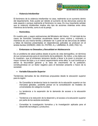 o   Violencia Intrafamiliar

El fenómeno de la violencia intrafamiliar no cesa, realmente va en aumento dentro
del departamento. Esto puede ser debido al aumento de las denuncias acerca de
este aspecto o porque realmente el fenómeno no cesa. Es muy importante señalar
que la violencia intrafamiliar implica otro tipo de acciones violentas entre otros
miembros de la familia, como lo es la pareja.

   o   Homicidios.

En nuestro país, y según estimaciones del Ministerio del Interior, 1/3 del total de los
casos de homicidio cometidos anualmente tienen como víctima y victimario a
miembros de una misma familia y alrededor de ¼ parte de las denuncias de delitos
y faltas de lesiones presentadas en dependencias policiales se producen en el
ámbito familiar (CEREZO, 2000. En: PATRÓ, A y LIMIÑANA, R, 2005, PAG 12).

   o   Embarazos no Deseados y Sexualidad en Adolescencia

Es un problema de salud pública desde el punto de vista demográfico, en términos
de sus consecuencias para el crecimiento de la población. Se indica –y los datos así
lo muestran– que el embarazo temprano tiende a llevar a la joven a procrear un
mayor número de hijos y a un menor esparcimiento entre ellos, lo cual contribuye a
elevar la fecundidad general y la tasa de crecimiento de la población,
constituyéndose en un factor negativo para el bienestar presente o futuro de la
sociedad.

    Variable Educación Superior

Tendencias derivadas de las dinámicas propuestas desde la educación superior
para la región:

   o   Se Consolida la tendencia hacia la inserción de la educación superior en los
       mercados globales, posibilita pensar en la consolidación de modelos de
       universidades de categoría mundial.

   o   La tendencia a la expansión de la demanda de acceso a la educación
       pública.

   o   Tendencia a la reducción de la deserción y el acceso a la educación superior
       por parte de los sectores excluidos.

   o   Consolidar la investigación formativa y la investigación aplicada para el
       desarrollo tecnológico y productivo.




                                                                                  - 19 -
 