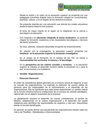 o   Desde la misión y la visión de la educación superior se propende por una
       pedagogía humanista dirigida hacia la formación integral en conocimientos,
       prácticas, valores, y en el respeto de los derechos humanos.

   o   Se propende además por una educación que articule los niveles educativos
       desde la básica hasta el nivel superior.

   o   El tema de mayor interés en la región es la integración de la ciencia y
       tecnología a la educación.

   o   Con respecto a la educación integrada al sector productivo, se pretende
       integrar la formación académica a las necesidades tecnológicas y técnicas
       del sector productivo.

   o   Se hace, además, necesario desarrollar el espíritu de emprendimiento.

   o   En relación con la investigación, la educación superior propende por
       fortalecer en la educación superior la formación investigativa.

   o   En el campo de la formación en el manejo de las TIC, se tiende a
       transversalizar los currículos, la ciencia y la tecnología

   o   En la perspectiva de los valores sociales y humanos, a la educación
       superior le interesa el desarrollo humano desde la educación en y para la
       paz, la convivencia y la ciudadanía.

    Variable Organizaciones

   o   Dirección Gerencial:

El orden de competencia global generado por el entorno actual de negocios al que
se vinculan las organizaciones, ha implicado la definición de nuevos estilos de
gerencia para los responsables de la administración y el desarrollo de las
organizaciones. Ello ha significado que estas áreas experimenten un cambio radical
de su función directiva hacia la configuración de un proceso de carácter estratégico,
relacionado con el objetivo corporativo de la empresa.

La globalización requiere el desarrollo de nuevas competencias, el cambio de
filosofía, adaptaciones en la cultura organizacional y el desarrollo del capital
intelectual para identificar las oportunidades de negocios y más aún, descubrirlas
donde no ha sido identificadas.

En general, se puede afirmar que actualmente las organizaciones tienden cada vez
más a ser Flexibles., Globalizadas e Interconectadas.




                                                                                - 20 -
 