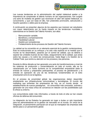 Las nuevas tendencias en la administración del capital intelectual apelan a la
importancia de comprender el talento humano en las organizaciones; han surgido
una serie de modelos de gestión que reconocen el valor del capital intelectual, su
conocimiento, y que con base en ello, han pretendido promoverlo, estructurarlo y
hacerlo operativo o válido para la empresa.

A continuación se presentan algunos de los aspectos que merecen ser estudiados
con mayor detenimiento por su fuerte impacto en las tendencias mundiales y
colombianas en la Gestión del Talento Humano, son ellos:

   o   Remuneración variable.
   o   Beneficios y compensaciones
   o   Flexibilidad Laboral
   o   Gestión por competencias
   o   Fortalecimiento de los procesos de Gestión del Talento Humano

La calidad se ha convertido en un elemento esencial de la gestión contemporánea.
Esta ha evolucionado en su enfoque y ha sido más explícita en la medida que el
mundo se ha desarrollado, pasando por el control de calidad, que se detiene a
separar las unidades buenas de las malas, aseguramiento de la calidad, que actúa
sobre las causas y no sobre las consecuencias, hasta llegar a la Gestión de la
Calidad Total, que centra su atención en los procesos y las personas.

Durante la última década se han generado una serie de transformaciones a nivel de
los sistemas de producción y comercialización en todo el mundo, ello se ha
caracterizado por un fuerte aumento en la competitividad empresarial dada la
entrada de nuevos y preparados participantes, el proceso de globalización y la
entrada en operación de una de las tendencias fundamentales en el éxito
empresarial como lo es la logística.

En el proceso de proximidad global, las organizaciones deben desarrollar
ampliamente sus infraestructuras comunicativas y tecnológicas. El mundo del
marketing que enfrentan los empresarios de hoy, es un mundo donde el
establecimiento de nuevos paradigmas. Un consumidor más conocedor, activista y
generador de una masa crítica de conciencia en relación con las posibilidades que
le ofrece su entorno.

Los consumidores están más informados; a través de todo el orbe se han creado
oficinas de defensa del consumidor.

La integración de los Estados ha generado sin lugar a dudas un reto importante
para los administradores en la gestión de mercadeo en el mundo. En virtud de la
integración, el pensamiento parroquial con el que se manejaban las empresas está
dando paso a un pensamiento global.




                                                                              - 21 -
 
