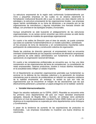 La estructura empresarial de la región está conformada fundamentalmente por
micro y pequeñas empresas en las cuales no se observa claramente la
formalización institucional llevando ello a que no exista una clara relación entre la
estrategia y la estructura empresarial de las organizaciones locales. Las empresas
siguen siendo centralizadas en su toma de decisiones y se presenta aún en las
organizaciones de manufactura y algunas industriales una marcada división del
trabajo, con prioridad en las tipologías simples y funcionales.

Aunque actualmente se está buscando el adelgazamiento de las estructuras
organizacionales, no es campo común encontrar que dicho proceso se esté dando
como consecuencia de modelos de aprendizaje organizacional.

En cuanto a los estilos de Dirección para el área de estudio, se puede comentar
que estos se sustentan fundamentalmente en un modelo autocrático, centralizado
en los procesos de toma de decisiones y sin consideraciones importantes sobre
participación de colaboradores y construcción colectiva de organización.

Desde las prácticas de dirección gerencial, el empresariado local se encuentra
orientado fundamentalmente por los aspectos normativos de alineación empresarial,
una gerencia de corte clásico administrativo con fundamento en la efectividad
operacional y la organización racional del trabajo.

En cuanto a las competencias profesionales se encuentra que, no hay una clara
comprensión en las organizaciones del tema de competencias. La consolidación de
redes empresariales, cadenas productivas, clusters e incluso distritos industriales,
en la actualidad estos reflejan un estado incipiente.

En el Departamento se presentan organizaciones gremiales que fundamentan su
accionar en la defensa de los intereses colectivos y la generación de iniciativas
orientadoras para la solución de problemáticas en relación con aspectos cotidianos
de la realidad empresarial, sin embargo, la verdad es que son más las
organizaciones que se encuentran al margen de las asociaciones que las que
efectivamente pertenecen y presentan un papel protagónico en la realidad sectorial.

    Variable Internacionalización.

Según los estudios realizados por la CEPAL (2007), Risaralda se encuentra entre
los primeros cinco departamentos del país con mayor densidad empresarial
agregada, después de Bogotá, Meta y Quindío, sin embargo viene perdiendo
dinamismo el nivel de especialización industrial (Tobón 2008) motivo por el cual la
dinámica en la exportaciones es superada por otros departamentos como Antioquía
y Cundinamarca.

A pesar de la tendencia de aumento de las exportaciones de productos no
tradicionales, Las empresas industriales no muestran una buena dinámica de
crecimiento,


                                                                                - 22 -
 