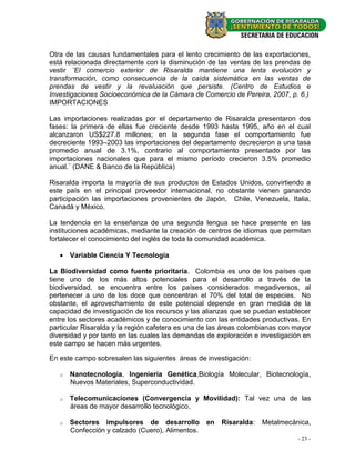 Otra de las causas fundamentales para el lento crecimiento de las exportaciones,
está relacionada directamente con la disminución de las ventas de las prendas de
vestir ¨El comercio exterior de Risaralda mantiene una lenta evolución y
transformación, como consecuencia de la caída sistemática en las ventas de
prendas de vestir y la revaluación que persiste. (Centro de Estudios e
Investigaciones Socioeconómica de la Cámara de Comercio de Pereira, 2007, p. 6.)
IMPORTACIONES

Las importaciones realizadas por el departamento de Risaralda presentaron dos
fases: la primera de ellas fue creciente desde 1993 hasta 1995, año en el cual
alcanzaron US$227.8 millones; en la segunda fase el comportamiento fue
decreciente 1993–2003 las importaciones del departamento decrecieron a una tasa
promedio anual de 3.1%, contrario al comportamiento presentado por las
importaciones nacionales que para el mismo período crecieron 3.5% promedio
anual.¨ (DANE & Banco de la República)

Risaralda importa la mayoría de sus productos de Estados Unidos, convirtiendo a
este país en el principal proveedor internacional, no obstante vienen ganando
participación las importaciones provenientes de Japón, Chile, Venezuela, Italia,
Canadá y México.

La tendencia en la enseñanza de una segunda lengua se hace presente en las
instituciones académicas, mediante la creación de centros de idiomas que permitan
fortalecer el conocimiento del inglés de toda la comunidad académica.

    Variable Ciencia Y Tecnología

La Biodiversidad como fuente prioritaria. Colombia es uno de los países que
tiene uno de los más altos potenciales para el desarrollo a través de la
biodiversidad, se encuentra entre los países considerados megadiversos, al
pertenecer a uno de los doce que concentran el 70% del total de especies. No
obstante, el aprovechamiento de este potencial depende en gran medida de la
capacidad de investigación de los recursos y las alianzas que se puedan establecer
entre los sectores académicos y de conocimiento con las entidades productivas. En
particular Risaralda y la región cafetera es una de las áreas colombianas con mayor
diversidad y por tanto en las cuales las demandas de exploración e investigación en
este campo se hacen más urgentes.

En este campo sobresalen las siguientes áreas de investigación:

   o   Nanotecnología, Ingeniería Genética,Biología Molecular, Biotecnología,
       Nuevos Materiales, Superconductividad.

   o   Telecomunicaciones (Convergencia y Movilidad): Tal vez una de las
       áreas de mayor desarrollo tecnológico,

   o   Sectores impulsores de desarrollo          en   Risaralda:   Metalmecánica,
       Confección y calzado (Cuero), Alimentos.
                                                                               - 23 -
 