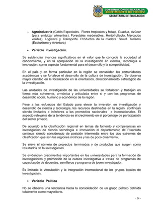 o   Agroindustria (Cafés Especiales, Flores tropicales y follaje, Guadua, Azúcar
       (para endulzar alimentos), Forestales maderables, Hortofrutícola, Mercados
       verdes). Logística y Transporte. Productos de la madera. Salud. Turismo
       (Ecoturismo y Aventura)

    Variable Investigación.

Se evidencian avances significativos en el valor que le concede la sociedad al
conocimiento, y en la apropiación de la investigación en ciencia, tecnología e
innovación, como aspecto fundamental para el desarrollo y la competitividad.

En el país y en forma particular en la región se consolidan las comunidades
académicas y se fortalece el desarrollo de la cultura de investigación. Se observa
mayor claridad en la focalización en la orientación, direccionamiento estratégico de
la investigación.

Las unidades de investigación de las universidades se fortalecen y trabajan en
forma más coherente, armónica y articulada entre si y con los programas de
desarrollo social, humano y económico de la región.

Pese a los esfuerzos del Estado para elevar la inversión en investigación y
desarrollo de ciencia y tecnología, los recursos destinados en la región continúan
siendo limitados e inferiores a los promedios nacionales e internacionales. El
aspecto relevante de la tendencia es el crecimiento en el porcentaje de participación
del sector privado.

De acuerdo a la clasificación regional en temas de fomento y competencias en
investigación de ciencia tecnología e innovación el departamento de Risaralda
continua siendo considerado de posición intermedia entre los dos extremos de
clasificación que son las regiones motrices y las de poco dinamismo.

Se eleva el número de proyectos terminados y de productos que surgen como
resultados de la investigación.

Se evidencian crecimientos importantes en las universidades para la formación de
investigadores y promoción de la cultura investigativa a través de programas de
capacitación de docentes, semilleros y programa de joven investigador.

Es limitada la vinculación y la integración internacional de los grupos locales de
investigación.

    Variable Política

No se observa una tendencia hacia la consolidación de un grupo político definido
totalmente como mayoritario.

                                                                                - 24 -
 
