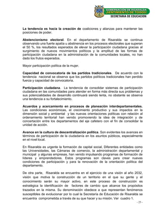 La tendencia es hacia la creación de coaliciones y alianzas para mantener las
posiciones de poder.

Abstencionismo electoral. En el departamento de Risaralda se continua
observando una fuerte apatía u abstinencia en los procesos electorales que superan
el 50 %, los resultados esperados de elevar la participación ciudadana gracias al
surgimiento de nuevos movimientos políticos y la amplitud de las formas de
participación ciudadana en la administración de la comunidades locales, no han
dado los frutos esperados.

Mayor participación política de la mujer.

Capacidad de convocatoria de los partidos tradicionales. De acuerdo con la
tendencia nacional se observa que los partidos políticos tradicionales han perdido
fuerza y capacidad de convocatoria.

Participación ciudadana. La tendencia de consolidar sistemas de participación
ciudadana en las comunidades para atender en forma más directa sus problemas y
sus potencialidades de desarrollo continuará siendo lenta, no obstante se observa
una tendencia a su fortalecimiento.

Acuerdos y acercamiento en procesos de planeación interdepartamentales.
Las condiciones económicas, el crecimiento productivo y sus impactos en la
dimensión social y ambiental y las nuevas orientaciones políticas con relación al
ordenamiento territorial han venido promoviendo la idea de integración y de
concertación entre los departamentos del eje cafetero con el fin de consolidar la
unidad de acción.

Avance en la cultura de descentralización política. Son evidentes los avances en
términos de participación de la ciudadanía en los asuntos públicos, especialmente
en el nivel local.

En Risaralda es urgente la formación de capital social, Diferentes entidades como
las Universidades, las Cámaras de comercio, la administración departamental y
municipal y algunas empresas, han venido impulsando programas de formación de
líderes y emprendedores. Estos programas son claves para crear nuevas
condiciones de participación y para la renovación de la orientación política del
departamento.

De otra parte, Risaralda se encuentra en el ejercicio de una visión al año 2032,
visión que motiva la construcción de un territorio en el que su gente y el
conocimiento serán su mayor activo, en este proceso de construcción es
estratégica la identificación de factores de cambio que alcance los propósitos
trazados en la misma. Su denominación obedece a que representan fenómenos
susceptibles de evolucionar por lo cual la Secretaría de Educación de Risaralda se
encuentra comprometida a través de su que hacer y su misión. Ver cuadro 1.
                                                                              - 25 -
 