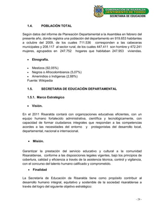 1.4.        POBLACIÓN TOTAL

Según datos del informe de Planeación Departamental a la Asamblea en febrero del
presente año, donde registra una población del departamento en 919.653 habitantes
a octubre del 2009, de los cuales 711.536 corresponden a las cabeceras
municipales y 208.117 al sector rural, de los cuales 447.411 son hombre y 472.241
mujeres, agrupados en 247.752 hogares que habitaban 247.953 viviendas.

       Etnografía.

     Mestizos (92,05%)
    Negros o Afrocolombianos (5,07%)
    Amerindios o Indígenas (2,88%)
   Fuente: Wikipedia

   1.5.        SECRETARIA DE EDUCACIÓN DEPARTAMENTAL

   1.5.1. Marco Estratégico

       Visión.

En el 2011 Risaralda contará con organizaciones educativas eficientes, con un
equipo humano fortalecido administrativa, científica y tecnológicamente, con
capacidad de formar ciudadanos integrales que respondan a las competencias
acordes a las necesidades del entorno y protagonistas del desarrollo local,
departamental, nacional e internacional.


         Misión.


Garantizar la prestación del servicio educativo y cultural a la comunidad
Risaraldense, conforme a las disposiciones legales vigentes, bajo los principios de
cobertura, calidad y eficiencia a través de la asistencia técnica, control y vigilancia,
con el concurso del talento humano calificado y comprometido.
         Finalidad

La Secretaría de Educación de Risaralda tiene como propósito contribuir al
desarrollo humano integral, equitativo y sostenible de la sociedad risaraldense a
través del logro del siguiente objetivo estratégico:


                                                                                   - 28 -
 
