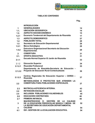 TABLA DE CONTENIDO

                                                                Pág.

          INTRODUCCIÓN
   1      GENERALIDADES                                            14
 1.1.     UBICACIÓN GEOGRÁFICA                                     14
 1.2.     ASPECTO SOCIOECONÓMICO                                   15
 1.2.1    Escenario Tendencial del Departamento de Risaralda       17
  1.3     ASPECTO DEMOGRÁFICO                                      27
  1.4     POBLACIÓN TOTAL                                          28
  1.5     Secretaria de Educación Departamental                    28
 1.5.1    Marco Estratégico                                        28
          Estructura Organizacional Secretaria de Educación
 1.5.2    Departamental.                                           29

  2       COBERTURA                                                31
 2.1.     OFERTA EDUCATIVA                                         31
          Escuela Normal Superior El Jardín de Risaralda
 2.1.1                                                             33

 2.1.2    Educación Superior                                       34
2.1.2.1   Risaralda Profesional                                    35
          Departamento de Risaralda-Secretaria de Educación -
2.1.2.2   Proyecto de Educación Rural Contextualizada              36

          Centros Regionales De Educación Superior – CERES –
2.1.2.3   Risaralda                                                37
          METODOLOGÍAS O PROYECTOS QUE ATIENDEN LA
 2.2      COBERTURA PARA POBLACIONES ESPECIALES.                   37

  2.3     MATRICULA-EFICIENCIA INTERNA.                            43
 2.4      RETENCIÓN ESCOLAR                                        44
 2.5      INCLUSION POBLACIONES VULNERABLES                         45
  2.6     EDUCACION CONTRATADA                                     46
  2.7     PRIMERA INFANCIA.                                        49
          MACROPROCESO D: GESTIÓN DE LA CALIDAD
   3      DE LA EDUCACIÓN PREESCOLAR BÁSICA Y MEDIA DE             52
          LA SECRETARIA DE EDUCACIÓN DEPARTAMENTAL
   4      CALIDAD                                                  54
  4.1     D01. GESTION DE LA EVALUACION EDUCATIVA.                 54


                                                                       -2-
 