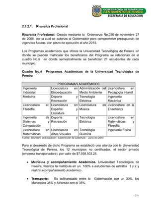 2.1.2.1.    Risaralda Profesional

Risaralda Profesional: Creado mediante la Ordenanza No.026 de noviembre 27
de 2008, por la cual se autoriza al Gobernador para comprometer presupuesto de
vigencias futuras, con plazo de ejecución al año 2015.

Los Programas académicos que ofrece la Universidad Tecnológica de Pereira en
donde se pueden matricular los beneficiaros del Programa se relacionan en el
cuadro No.5 en donde semestralmente se benefician 21 estudiantes de cada
municipio.

Cuadro No.4           Programas Académicos de la Universidad Tecnológica de
Pereira

                             PROGRAMAS ACADÉMICOS
Ingeniería              Licenciatura  en Administración del                   Licenciatura   en
Industrial              Etnoeducaciòn    Medio Ambiente                       Pedagogía Infantil
Medicina                Deporte        y Tecnología                           Ingeniería
                        Recreación       Eléctrica                            Mecánica
Licenciatura         en Licenciatura  en Licenciatura   en                    Licenciatura en la
Filosofía               Español        y Música                               Enseñanza
                        Literatura
Ingeniería           de Deporte        y Tecnología                           Licenciatura      en
Sistemas              y Recreación       Eléctrica                            Matemáticas        y
Computación                                                                   Filosofía
Licenciatura         en Licenciatura   en Tecnología                          Ingeniería Física
Matemáticas             Artes Visuales    Química
Fuente: Secretaria de Educación- Subdirección de Cobertura – Junio 30-/2010


Para el desarrollo de dicho Programa se estableció una alianza con la Universidad
Tecnológica de Pereira, los 12 municipios no certificados, el sector privado
(empresa transportadora), por valor de $7.938.503.28.

     Matricula y acompañamiento Académico. Universidad Tecnológica de
      Pereira, financia la matrícula en un 100% e estudiantes de estratos 1 y 2 y
      realiza acompañamiento académico

     Transporte:    Es cofinanciado entre la                     Gobernación con un 30%, los
      Municipios 35% y Atransec con el 35%.



                                                                                                 - 35 -
 