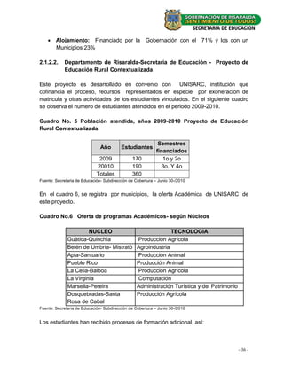  Alojamiento: Financiado por la Gobernación con el 71% y los con un
      Municipios 23%

2.1.2.2.    Departamento de Risaralda-Secretaria de Educación - Proyecto de
            Educación Rural Contextualizada

Este proyecto es desarrollado en convenio con           UNISARC, institución que
cofinancia el proceso, recursos representados en especie por exoneración de
matricula y otras actividades de los estudiantes vinculados. En el siguiente cuadro
se observa el numero de estudiantes atendidos en el periodo 2009-2010.

Cuadro No. 5 Población atendida, años 2009-2010 Proyecto de Educación
Rural Contextualizada

                                                             Semestres
                               Año        Estudiantes
                                                            financiados
                              2009             170             1o y 2o
                             20010             190             3o. Y 4o
                             Totales           360
Fuente: Secretaria de Educación- Subdirección de Cobertura – Junio 30-/2010


En el cuadro 6, se registra por municipios, la oferta Académica de UNISARC de
este proyecto.

Cuadro No.6 Oferta de programas Académicos- según Núcleos

                       NUCLEO                                   TECNOLOGIA
              Guàtica-Quinchía                    Producción Agrícola
              Belén de Umbría- Mistrató           Agroindustria
              Apia-Santuario                      Producción Animal
              Pueblo Rico                         Producción Animal
              La Celia-Balboa                     Producción Agrícola
              La Virginia                         Computación
              Marsella-Pereira                    Administración Turística y del Patrimonio
              Dosquebradas-Santa                  Producción Agrícola
              Rosa de Cabal
Fuente: Secretaria de Educación- Subdirección de Cobertura – Junio 30-/2010


Los estudiantes han recibido procesos de formación adicional, así:



                                                                                              - 36 -
 