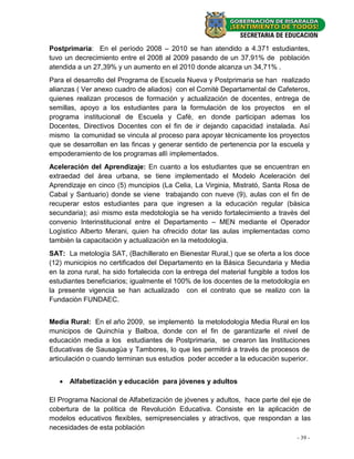 Postprimaria: En el período 2008 – 2010 se han atendido a 4.371 estudiantes,
tuvo un decrecimiento entre el 2008 al 2009 pasando de un 37,91% de población
atendida a un 27,39% y un aumento en el 2010 donde alcanza un 34,71% .
Para el desarrollo del Programa de Escuela Nueva y Postprimaria se han realizado
alianzas ( Ver anexo cuadro de aliados) con el Comitè Departamental de Cafeteros,
quienes realizan procesos de formación y actualización de docentes, entrega de
semillas, apoyo a los estudiantes para la formulaciòn de los proyectos en el
programa institucional de Escuela y Cafè, en donde participan ademas los
Docentes, Directivos Docentes con el fin de ir dejando capacidad instalada. Así
mismo la comunidad se vincula al proceso para apoyar tècnicamente los proyectos
que se desarrollan en las fincas y generar sentido de pertenencia por la escuela y
empoderamiento de los programas allì implementados.
Aceleración del Aprendizaje: En cuanto a los estudiantes que se encuentran en
extraedad del àrea urbana, se tiene implementado el Modelo Aceleraciòn del
Aprendizaje en cinco (5) muncipios (La Celia, La Virginia, Mistratò, Santa Rosa de
Cabal y Santuario) donde se viene trabajando con nueve (9), aulas con el fin de
recuperar estos estudiantes para que ingresen a la educaciòn regular (bàsica
secundaria); asì mismo esta medotologìa se ha venido fortalecimiento a travès del
convenio Interinstitucional entre el Departamento – MEN mediante el Operador
Logìstico Alberto Merani, quien ha ofrecido dotar las aulas implementadas como
tambièn la capacitaciòn y actualizaciòn en la metodologìa.
SAT: La metologìa SAT, (Bachillerato en Bienestar Rural,) que se oferta a los doce
(12) municipios no certificados del Departamento en la Básica Secundaria y Media
en la zona rural, ha sido fortalecida con la entrega del material fungible a todos los
estudiantes beneficiarios; igualmente el 100% de los docentes de la metodología en
la presente vigencia se han actualizado con el contrato que se realizo con la
Fundaciòn FUNDAEC.


Media Rural: En el año 2009, se implementò la metolodologìa Media Rural en los
municipos de Quinchìa y Balboa, donde con el fin de garantizarle el nivel de
educación media a los estudiantes de Postprimaria, se crearon las Instituciones
Educativas de Sausagùa y Tambores, lo que les permitirá a través de procesos de
articulación o cuando terminan sus estudios poder acceder a la educaciòn superior.


    Alfabetización y educación para jóvenes y adultos

El Programa Nacional de Alfabetización de jóvenes y adultos, hace parte del eje de
cobertura de la política de Revolución Educativa. Consiste en la aplicación de
modelos educativos flexibles, semipresenciales y atractivos, que respondan a las
necesidades de esta población
                                                                                 - 39 -
 