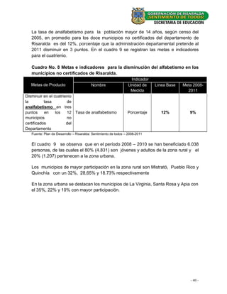 La tasa de analfabetismo para la población mayor de 14 años, según censo del
   2005, en promedio para los doce municipios no certificados del departamento de
   Risaralda es del 12%, porcentaje que la administración departamental pretende al
   2011 disminuir en 3 puntos. En el cuadro 9 se registran las metas e indicadores
   para el cuatrienio.

   Cuadro No. 8 Metas e indicadores para la disminución del alfabetismo en los
   municipios no certificados de Risaralda.
                                                                  Indicador
   Metas de Producto                     Nombre                  Unidad de    Línea Base   Meta 2008-
                                                                  Medida                     2011
Disminuir en el cuatrienio
la         tasa        de
analfabetismo en tres
puntos     en    los   12 Tasa de analfabetismo                  Porcentaje      12%          9%
municipios             no
certificados           del
Departamento
   Fuente: Plan de Desarrollo – Risaralda: Sentimiento de todos – 2008-2011


   El cuadro 9 se observa que en el período 2008 – 2010 se han beneficiado 6.038
   personas, de las cuales el 80% (4.831) son jóvenes y adultos de la zona rural y el
   20% (1.207) pertenecen a la zona urbana.

   Los municipios de mayor participación en la zona rural son Mistrató, Pueblo Rico y
   Quinchía con un 32%, 28,65% y 18.73% respectivamente

   En la zona urbana se destacan los municipios de La Virginia, Santa Rosa y Apia con
   el 35%, 22% y 10% con mayor participación.




                                                                                              - 40 -
 