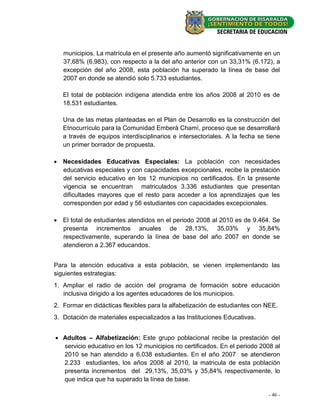 municipios. La matrícula en el presente año aumentó significativamente en un
   37,68% (6.983), con respecto a la del año anterior con un 33,31% (6.172), a
   excepción del año 2008, esta población ha superado la línea de base del
   2007 en donde se atendió solo 5.733 estudiantes.

   El total de población indígena atendida entre los años 2008 al 2010 es de
   18.531 estudiantes.

   Una de las metas planteadas en el Plan de Desarrollo es la construcción del
   Etnocurrículo para la Comunidad Emberà Chamì, proceso que se desarrollará
   a través de equipos interdisciplinarios e intersectoriales. A la fecha se tiene
   un primer borrador de propuesta.

 Necesidades Educativas Especiales: La población con necesidades
  educativas especiales y con capacidades excepcionales, recibe la prestación
  del servicio educativo en los 12 municipios no certificados. En la presente
  vigencia se encuentran matriculados 3.336 estudiantes que presentan
  dificultades mayores que el resto para acceder a los aprendizajes que les
  corresponden por edad y 56 estudiantes con capacidades excepcionales.

 El total de estudiantes atendidos en el periodo 2008 al 2010 es de 9.464. Se
  presenta incrementos anuales de 28,13%, 35,03% y 35,84%
  respectivamente, superando la línea de base del año 2007 en donde se
  atendieron a 2.367 educandos.


Para la atenciòn educativa a esta poblaciòn, se vienen implementando las
siguientes estrategias:
1. Ampliar el radio de acción del programa de formación sobre educación
   inclusiva dirigido a los agentes educadores de los municipios.
2. Formar en didácticas flexibles para la alfabetización de estudiantes con NEE.
3. Dotación de materiales especializados a las Instituciones Educativas.


 Adultos – Alfabetización: Este grupo poblacional recibe la prestación del
  servicio educativo en los 12 municipios no certificados. En el periodo 2008 al
  2010 se han atendido a 6.038 estudiantes. En el año 2007 se atendieron
  2.233 estudiantes, los años 2008 al 2010, la matricula de esta población
  presenta incrementos del 29,13%, 35,03% y 35,84% respectivamente, lo
  que indica que ha superado la línea de base.

                                                                             - 46 -
 