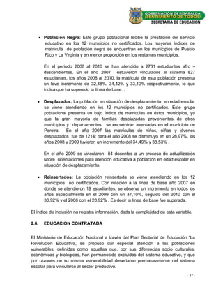  Población Negra: Este grupo poblacional recibe la prestación del servicio
         educativo en los 12 municipios no certificados. Los mayores índices de
         matricula de población negra se encuentran en los municipios de Pueblo
         Rico y La Virginia y en menor proporción en los restantes municipios.

         En el periodo 2008 al 2010 se han atendido a 2731 estudiantes afro –
         descendientes. En el año 2007 estuvieron vinculados al sistema 827
         estudiantes, los años 2008 al 2010, la matricula de esta población presenta
         un leve incremento de 32,48%, 34,42% y 33,10% respectivamente, lo que
         indica que ha superado la línea de base. .

    Desplazados: La población en situación de desplazamiento en edad escolar
     se viene atendiendo en los 12 municipios no certificados. Este grupo
     poblacional presenta un bajo índice de matriculas en éstos municipios, ya
     que la gran mayoría de familias desplazadas provenientes de otros
     municipios y departamentos, se encuentran asentadas en el municipio de
     Pereira.   En el año 2007 las matrículas de niños, niñas y jóvenes
     desplazados fue de 1214; para el año 2008 se disminuyó en un 26,97%, los
     años 2008 y 2009 tuvieron un incremento del 34,49% y 38,53% .

         En el año 2009 se vincularon 84 docentes a un proceso de actualización
         sobre orientaciones para atención educativa a población en edad escolar en
         situación de desplazamiento.

    Reinsertados: La población reinsertada se viene atendiendo en los 12
     municipios no certificados. Con relación a la línea de base año 2007 en
     donde se atendieron 19 estudiantes, se observa un incremento en todos los
     años especialmente en el 2009 con un 37,10%, seguido del 2010 con el
     33,92% y el 2008 con el 28,92% . Es decir la línea de base fue superada.

El índice de inclusión no registra información, dada la complejidad de esta variable.

2.6.     EDUCACION CONTRATADA


El Ministerio de Educación Nacional a través del Plan Sectorial de Educación “La
Revolución Educativa, se propuso dar especial atención a las poblaciones
vulnerables, definidas como aquellas que, por sus diferencias socio culturales,
económicas y biológicas, han permanecido excluidas del sistema educativo, y que
por razones de su misma vulnerabilidad desertaron prematuramente del sistema
escolar para vincularse al sector productivo.

                                                                                  - 47 -
 