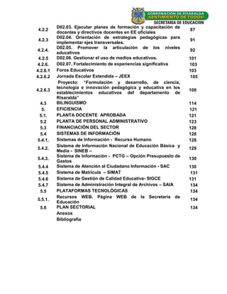 D02.03. Ejecutar planes de formación y capacitación de
4.2.2                                                              87
          docentes y directivos docentes en EE oficiales
          D02.04. Orientación de estrategias pedagógicas para
4.2.3                                                              91
          implementar ejes transversales.
          D02.05. Promover la articulación de los niveles
4.2.4.                                                             92
          educativos
 4.2.5    D02.06. Gestionar el uso de medios educativos.           101
 4.2.6.   D02.07. Fortalecimiento de experiencias significativa    103
4.2.6.1   Foros Educativos                                         103
4.2.6.2   Jornada Escolar Extendida – JEEX                          105
           Proyecto: “Formulación y desarrollo, de ciencia,
          tecnología e innovación pedagógica y educativa en los
4.2.6.3                                                            108
          establecimientos educativos del departamento de
          Risaralda”
 4.3      BILINGUISMO                                              114
  5.      EFICIENCIA                                               121
 5.1.     PLANTA DOCENTE APROBADA                                  121
 5.2      PLANTA DE PERSONAL ADMINISTRATIVO                        123
 5.3      FINANCIACIÓN DEL SECTOR                                  128
 5.4      SISTEMAS DE INFORMACIÓN                                  128
5.4.1.    Sistemas de Información - Recurso Humano                 128
          Sistema de Información Nacional de Educación Básica y
5.4.2.                                                             129
          Media - SINEB –
          Sistema de Información - PCTG – Opción Presupuesto de
5.4.3.                                                             130
          Gastos
5.4.4     Sistema de Atención al Ciudadano Información - SAC       130
5.4.5     Sistema de Matricula – SIMAT                              131
5.4.6     Sistema de Gestión de Calidad Educativa- SIGCE           131
5.4.7     Sistema de Administración Integral de Archivos – SAIA     134
 5.5      PLATAFORMAS TECNOLÓGICAS                                  134
          Recursos WEB. Página WEB de la Secretaría de
5.5.1.                                                             134
          Educación
 5.6      PLAN SECTORIAL                                           134
          Anexos
          Bibliografía




                                                                    -4-
 