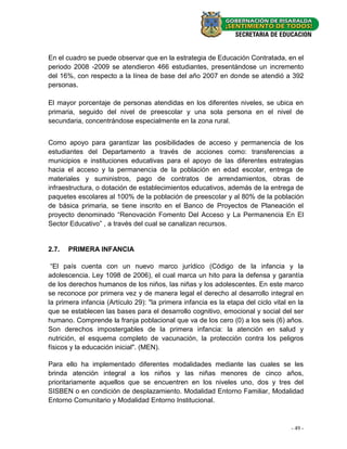 En el cuadro se puede observar que en la estrategia de Educación Contratada, en el
periodo 2008 -2009 se atendieron 466 estudiantes, presentándose un incremento
del 16%, con respecto a la línea de base del año 2007 en donde se atendió a 392
personas.

El mayor porcentaje de personas atendidas en los diferentes niveles, se ubica en
primaria, seguido del nivel de preescolar y una sola persona en el nivel de
secundaria, concentrándose especialmente en la zona rural.


Como apoyo para garantizar las posibilidades de acceso y permanencia de los
estudiantes del Departamento a través de acciones como: transferencias a
municipios e instituciones educativas para el apoyo de las diferentes estrategias
hacia el acceso y la permanencia de la población en edad escolar, entrega de
materiales y suministros, pago de contratos de arrendamientos, obras de
infraestructura, o dotación de establecimientos educativos, además de la entrega de
paquetes escolares al 100% de la población de preescolar y al 80% de la población
de básica primaria, se tiene inscrito en el Banco de Proyectos de Planeación el
proyecto denominado “Renovación Fomento Del Acceso y La Permanencia En El
Sector Educativo” , a través del cual se canalizan recursos.


2.7.   PRIMERA INFANCIA

 “El país cuenta con un nuevo marco jurídico (Código de la infancia y la
adolescencia. Ley 1098 de 2006), el cual marca un hito para la defensa y garantía
de los derechos humanos de los niños, las niñas y los adolescentes. En este marco
se reconoce por primera vez y de manera legal el derecho al desarrollo integral en
la primera infancia (Artículo 29): "la primera infancia es la etapa del ciclo vital en la
que se establecen las bases para el desarrollo cognitivo, emocional y social del ser
humano. Comprende la franja poblacional que va de los cero (0) a los seis (6) años.
Son derechos impostergables de la primera infancia: la atención en salud y
nutrición, el esquema completo de vacunación, la protección contra los peligros
físicos y la educación inicial". (MEN).

Para ello ha implementado diferentes modalidades mediante las cuales se les
brinda atención integral a los niños y las niñas menores de cinco años,
prioritariamente aquellos que se encuentren en los niveles uno, dos y tres del
SISBEN o en condición de desplazamiento. Modalidad Entorno Familiar, Modalidad
Entorno Comunitario y Modalidad Entorno Institucional.



                                                                                    - 49 -
 