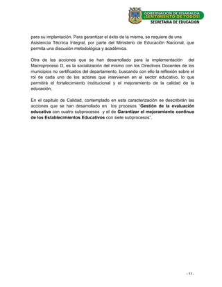 para su implantación. Para garantizar el éxito de la misma, se requiere de una
Asistencia Técnica Integral, por parte del Ministerio de Educación Nacional, que
permita una discusión metodológica y académica.

Otra de las acciones que se han desarrollado para la implementación del
Macroproceso D, es la socialización del mismo con los Directivos Docentes de los
municipios no certificados del departamento, buscando con ello la reflexión sobre el
rol de cada uno de los actores que intervienen en el sector educativo, lo que
permitirá el fortalecimiento institucional y el mejoramiento de la calidad de la
educación.

En el capitulo de Calidad, contemplado en esta caracterización se describirán las
acciones que se han desarrollado en los procesos “Gestión de la evaluación
educativa con cuatro subprocesos y el de Garantizar el mejoramiento continuo
de los Establecimientos Educativos con siete subprocesos”.




                                                                               - 53 -
 