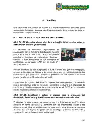 4.    CALIDAD


Este capitulo es estructurado de acuerdo a la información mínima solicitada por el
Ministerio de Educación Nacional para la caracterización de la entidad territorial en
la Política de Calidad Educativa.

4 .1   D01. GESTION DE LA EVALUACION EDUCATIVA:

4.1.1. D01.01. Garantizar el operativo de la aplicación de las pruebas saber en
instituciones oficiales y no oficiales

La Secretaria de Educación Departamental en
coordinación con el Ministerio de Educación Nacional
y el ICFES, en el año 2009, aplicó las pruebas
censales en las áreas de matemáticas lenguaje y
ciencias a 8074 estudiantes de los municipios no
certificados, de los cuales 4.741 son de grado 5º y
3.333 de grado 9º.

Para el desarrollo de este subproceso el ICFES orientó una jornada pedagógica,
dirigida a Directores de Núcleo y Directivos Docentes, con el fin de brindar las
herramientas que permitieran conocer el procedimiento del aplicativo de dicha
prueba (se efectuó el 22 de Octubre del 2009),

Las pruebas de ingreso a la Educación Superior, han sido aplicadas normalmente
para el calendario A, entre los meses de septiembre y octubre, todo el proceso de
inscripción y difusión es desarrollado directamente por el ICFES en coordinación
con las respectivas instituciones educativas.

4.1.2. D01.02. Establecer y aplicar el proceso para la evaluación del
desempeño de docentes y directivos docentes en instituciones oficiales.

El objetivo de este proceso es garantizar que los Establecimientos Educativos
apliquen en forma adecuada y conforme con los lineamientos legales y los
definidos por el MEN, las evaluaciones de desempeño a los docentes y directivos
docentes que den lugar a la generación de estrategias y planes de formación y
capacitación para el fortalecimiento institucional.



                                                                                - 54 -
 