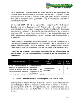 En el documento “ Caracterización del sector educativo del departamento de
   Risaralda en los 12 municipios no certificados” del año 2007 , se plantea en este
   subproceso que en el 2003 se evaluaron el 86% ( 50) de los directivos docentes el
   51% ( 48) de los coordinadores y el 29.91% ( 688) de los docentes, vinculados al
   Estatuto Docente 2277.

   En el periodo 2007 – 2010 (corte a junio 30), se incorpora al Plan de Desarrollo
   Departamental en el Subprograma 2.1: Mejoramiento del servicio educativo y
   extensión de la jornada escolar, aunque no con la intencionalidad y los alcances del
   subproceso de evaluación de desempeño, las metas e indicadores que se observan
   en el cuadro 14 , se pueden tomar como referente ya que se esta hablando del uso
   de los resultados de las evaluaciones internas y externas para el mejoramiento, en
   el cuatrienio.

   Estas metas son sustentadas desde la importancia del proceso de evaluación, el
   cual permite establecer las fortalezas y oportunidades para el mejoramiento del
   servicio educativo, haciendo especial énfasis en la importancia de la socialización
   de los resultados con los diferentes actores que intervienen en el sector educativo.

   Cuadro No. 14 – Metas e Indicadores, apropiación de los resultados de las
   evaluaciones en los Establecimientos Educativos de los municipios no
   certificados.

                                                                                Indicador
      Metas de Producto                           Nombre                      Unidad de     Línea     Meta
                                                                               Medida       Base    2008-2011
87 E.E. haciendo uso de los                Establecimientos
resultados de las evaluaciones             educativos
                                                                       Establecimientos                87
externas e internas para el                apropiando     los                                0
                                                                       educativos
mejoramiento, en el cuatrienio.            resultados de las
                                           evaluaciones
   Fuente: Plan de Desarrollo – Risaralda: Sentimiento de todos – 2008-2011


        Análisis General Evaluación De Desempeño Años 2007 al 2009.

   En la figura 13 se observa el número de docentes a evaluar según la base de datos
   suministrada por la oficina de Recursos Humanos, frente al número de docentes
   que entregaron los protocolos correspondientes a los períodos analizados. No se
   cuenta con línea de base en el año 2007 con relación al número de docentes a
   evaluar.



                                                                                                      - 55 -
 