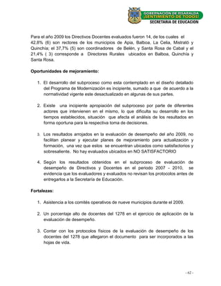 Para el año 2009 los Directivos Docentes evaluados fueron 14, de los cuales el
42,8% (6) son rectores de los municipios de Apia, Balboa, La Celia, Mistrató y
Quinchía; el 37,7% (5) son coordinadores de Belén, y Santa Rosa de Cabal y el
21,4% ( 3) corresponde a Directores Rurales ubicados en Balboa, Quinchía y
Santa Rosa.

Oportunidades de mejoramiento:

   1. El desarrollo del subproceso como esta contemplado en el diseño detallado
      del Programa de Modernización es incipiente, sumado a que de acuerdo a la
      normatividad vigente este desactualizado en algunas de sus partes.

   2. Existe una incipiente apropiación del subproceso por parte de diferentes
      actores que intervienen en el mismo, lo que dificulta su desarrollo en los
      tiempos establecidos, situación que afecta el análisis de los resultados en
      forma oportuna para la respectiva toma de decisiones.

   3.   Los resultados arrojados en la evaluación de desempeño del año 2009, no
        facilitan planear y ejecutar planes de mejoramiento para actualización y
        formación, una vez que estos se encuentran ubicados como satisfactorios y
        sobresaliente. No hay evaluados ubicados en NO SATISFACTORIO

   4. Según los resultados obtenidos en el subproceso de evaluación de
      desempeño de Directivos y Docentes en el periodo 2007 - 2010, se
      evidencia que los evaluadores y evaluados no revisan los protocolos antes de
      entregarlos a la Secretaría de Educación.

Fortalezas:

   1. Asistencia a los comités operativos de nueve municipios durante el 2009.

   2. Un porcentaje alto de docentes del 1278 en el ejercicio de aplicación de la
      evaluación de desempeño.

   3. Contar con los protocolos físicos de la evaluación de desempeño de los
      docentes del 1278 que allegaron el documento para ser incorporados a las
      hojas de vida.




                                                                                 - 62 -
 
