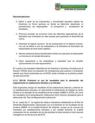 Recomendaciones

   1. Definir a partir de los lineamientos y normatividad educativa vigente las
      directrices en forma oportuna en donde se determine claramente, el
      procedimiento, los responsables,     el cronograma y    socialización de
      resultados. .

   2. Promover jornadas de encuentro entre las diferentes dependencias de la
      Secretaría que intervienen en este proceso para garantizar el desarrollo del
      mismo.

   3. Garantizar el registro oportuno de las evaluaciones en el sistema humano,
      una vez se defina si son los evaluadores o la Secretaría de Educación los
      responsables de hacer estos registros.

   4. Solicitar asistencia técnica del Ministerio frente a la evaluación de desempeño
      y a Humano en el manejo del sistema.

   5. Hacer seguimiento a los evaluadores y evaluados que no cumplan
      oportunamente con este requerimiento.

En cuanto a los resultados obtenidos por los directivos y docentes vinculados por el
Decreto 1278/20 sobre la evaluación de competencias para ascenso o reubicación
salarial, que fueron practicadas por el ICFES, serán incluidas en la próxima versión
de este documento.

4.1.3. D01.04. Promover el uso de resultados para la planeación del
mejoramiento en instituciones oficiales y no oficiales

Este subproceso recoge los resultados de las evaluaciones internas y externas en
un establecimiento educativo, en este sentido la Subdirección de Calidad ha hecho
énfasis en el abordaje de los resultados de las pruebas SABER e ICFES, así como
los resultados de la autoevaluación institucional como insumos necesarios para la
elaboración del Plan de Mejoramiento Institucional

En el cuadro No.17 se registra las metas e indicadores establecidos en el Plan de
Desarrollo Departamental, relacionados con el incremento en los resultados de las
pruebas SABER, en la entidad territorial. No obstante, aunque ya se conocen los
resultados por establecimiento educativo y por entidad territorial, el análisis
comparativo de los resultados de los dos periodos lo tiene previsto el nivel nacional
entregarlo en el mes de junio del 2010.
                                                                                - 63 -
 