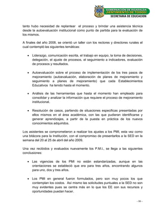 tanto hubo necesidad de replantear el proceso y brindar una asistencia técnica
desde la autoevaluación institucional como punto de partida para la evaluación de
los mismos.

A finales del año 2008, se orientó un taller con los rectores y directores rurales el
cual contempló las siguientes temáticas:

      Liderazgo, comunicación escrita, el trabajo en equipo, la toma de decisiones,
       delegación, el ajuste de procesos, el seguimiento a indicadores, evaluación
       de procesos y resultados.

      Autoevaluación sobre el proceso de implementación de los tres pasos de
       mejoramiento (autoevaluación, elaboración de planes de mejoramiento y
       seguimiento a planes de mejoramiento) que cada Establecimientos
       Educativos ha tenido hasta el momento.

      Análisis de las herramientas que hasta el momento han empleado para
       consolidar y analizar la información que requiere el proceso de mejoramiento
       institucional.

      Resolución de casos, partiendo de situaciones especificas presentadas por
       ellos mismos en el área académica, con las que pudieran identificarse y
       generar aprendizajes, a partir de la puesta en práctica de los nuevos
       conocimientos adquiridos.

Los asistentes se comprometieron a realizar los ajustes a los PMI, esta vez como
una bitácora para la Institución, con el compromiso de presentarlos a la SED en la
semana del 20 al 25 de abril del año 2009.

Una vez recibidos y evaluados nuevamente los P.M.I., se llega a las siguientes
conclusiones:

    Las vigencias de los PMI no están estandarizadas, aunque en las
     orientaciones se estableció que era para tres años, encontrando algunos
     para uno, dos y tres años.

    Los PMI en general fueron formulados, pero son muy pocos los que
     contemplan los costos. Así mismo las solicitudes puntuales a la SED no son
     muy evidentes pues se centra más en lo que los EE con sus recursos y
     oportunidades puedan hacer.


                                                                                - 86 -
 