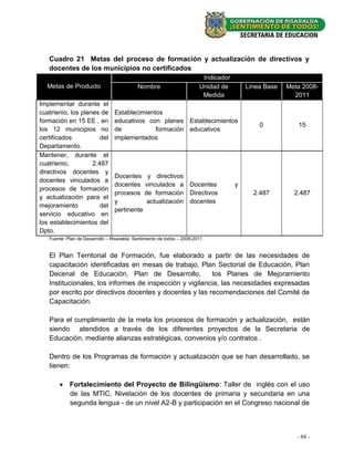 Cuadro 21 Metas del proceso de formación y actualización de directivos y
   docentes de los municipios no certificados
                                                                          Indicador
  Metas de Producto                         Nombre                       Unidad de        Línea Base   Meta 2008-
                                                                          Medida                         2011
Implementar durante el
cuatrienio, los planes de        Establecimientos
formación en 15 EE , en          educativos con planes Establecimientos
                                                                                              0           15
los 12 municipios no             de            formación educativos
certificados           del       implementados
Departamento.
Mantener, durante el
cuatrienio,         2.487
directivos docentes y
                                 Docentes y directivos
docentes vinculados a
                                 docentes vinculados a Docentes                       y
procesos de formación
                                 procesos de formación Directivos                           2.487        2.487
y actualización para el
                                 y          actualización docentes
mejoramiento           del
                                 pertinente
servicio educativo en
los establecimientos del
Dpto.
   Fuente: Plan de Desarrollo – Risaralda: Sentimiento de todos – 2008-2011


   El Plan Territorial de Formación, fue elaborado a partir de las necesidades de
   capacitación identificadas en mesas de trabajo, Plan Sectorial de Educación, Plan
   Decenal de Educación, Plan de Desarrollo,             los Planes de Mejoramiento
   Institucionales, los informes de inspección y vigilancia, las necesidades expresadas
   por escrito por directivos docentes y docentes y las recomendaciones del Comité de
   Capacitación.

   Para el cumplimiento de la meta los procesos de formación y actualización, están
   siendo atendidos a través de los diferentes proyectos de la Secretaria de
   Educación, mediante alianzas estratégicas, convenios y/o contratos .

   Dentro de los Programas de formación y actualización que se han desarrollado, se
   tienen:

        Fortalecimiento del Proyecto de Bilingüismo: Taller de inglés con el uso
         de las MTIC, Nivelación de los docentes de primaria y secundaria en una
         segunda lengua - de un nivel A2-B y participación en el Congreso nacional de



                                                                                                          - 88 -
 