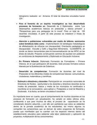 bilingüismo realizado en Armenia. El total de docentes vinculados fueron
          224 .

      Para el fomento de un espíritu investigativo se han desarrollado
       procesos de formación en: Desarrollo de 2 Diplomados sobre “Los
       desempeños académicos básicos en preescolar y básica primaria” y
       “Perspectivas para una pedagogía de lo moral”. Para un total de 100
       docentes vinculados. A partir de este proceso se instalaron 2 líneas de
       investigación.

     -    Atención a poblaciones vulnerables por medio de talleres, seminarios
          sobre temáticas tales como : Implementación de estrategias metodológicas
          de alfabetización de niños/as con discapacidad; Orientación pedagógica en
          discapacidad; Escuela y Café y Seguridad Alimentaria; CLASSMATE, en
          donde se dieron herramientas para la transversalización de las MTIC en las
          áreas de estudio; Proyecto construyendo caminos de equidad con población
          en condiciones de desplazamiento y Diplomado en Educación Inclusiva.

     -    En Primera Infancia: Diplomado Formación de Formadores – Primera
          Infancia, en el cual participaron 26 docentes. Este proceso formativo estuvo
          liderado por la Subdirección de Cobertura.

     -    Desarrollo de competencias: Formación de docentes del nivel de
          Preescolar en los diferentes niveles de competencias básicas: comunicativas,
          ciudadanas, matemáticas y científicas.

 -       Estimulo a directivos y docentes: Participación en encuentros nacionales de
         Directores de Núcleo; oportunidad a los docentes y directivos docentes de los
         niveles de preescolar, básica y media de los municipios no certificados a
         inscribirse en la convocatoria para aplicar a Postgrados a nivel de Maestría y
         Doctorado. A la fecha, se tienen vinculados 8 docentes

Es importante tener en cuenta, que el comportamiento de muchos docentes en los
procesos de formación y/o actualización, ha variado en estos últimos años,
conllevando a que para muchos de ellos, el proceso de capacitación se ha
considerado derecho adquirido, y por ello son partidarios que estos se adelanten
dentro de la jornada académica de los estudiantes, así mismo algunos no
comparten los compromisos que se derivan de estos programas de formación,
puesto que manifiestan que no cuentan con los espacios internos dentro del
establecimiento educativo para adelantar esta labor (elaboración y aplicación de
proyectos, multiplicación de los conocimientos)
                                                                                   - 89 -
 