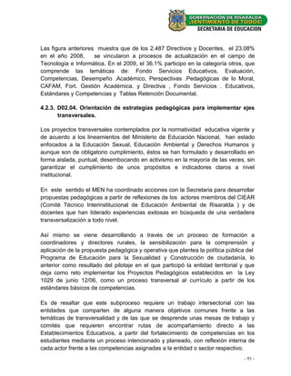 Las figura anteriores muestra que de los 2.487 Directivos y Docentes, el 23.08%
en el año 2008,      se vincularon a procesos de actualización en el campo de
Tecnología e Informática. En el 2009, el 36.1% participo en la categoría otros, que
comprende las temáticas de: Fondo Servicios Educativos, Evaluación,
Competencias, Desempeño .Académico, Perspectivas .Pedagógicas de lo Moral,
CAFAM, Fort. Gestión Académica. y Directiva , Fondo Servicios . Educativos,
Estándares y Competencias y Tablas Retención Documental.

4.2.3. D02.04. Orientación de estrategias pedagógicas para implementar ejes
       transversales.

Los proyectos transversales contemplados por la normatividad educativa vigente y
de acuerdo a los lineamientos del Ministerio de Educación Nacional, han estado
enfocados a la Educación Sexual, Educación Ambiental y Derechos Humanos y
aunque son de obligatorio cumplimiento, éstos se han formulado y desarrollado en
forma aislada, puntual, desembocando en activismo en la mayoría de las veces, sin
garantizar el cumplimiento de unos propósitos e indicadores claros a nivel
institucional.

En este sentido el MEN ha coordinado acciones con la Secretaria para desarrollar
propuestas pedagógicas a partir de reflexiones de los actores miembros del CIEAR
(Comité Técnico Interinstitucional de Educación Ambiental de Risaralda ) y de
docentes que han liderado experiencias exitosas en búsqueda de una verdadera
transversalización a todo nivel.

Así mismo se viene desarrollando a través de un proceso de formación a
coordinadores y directores rurales, la sensibilización para la comprensión y
aplicación de la propuesta pedagógica y operativa que plantea la política pública del
Programa de Educación para la Sexualidad y Construcción de ciudadanía, lo
anterior como resultado del pilotaje en el que participó la entidad territorial y que
deja como reto implementar los Proyectos Pedagógicos establecidos en la Ley
1029 de junio 12/06, como un proceso transversal al currículo a partir de los
estándares básicos de competencias.

Es de resaltar que este subproceso requiere un trabajo intersectorial con las
entidades que comparten de alguna manera objetivos comunes frente a las
temáticas de transversalidad y de las que se desprende unas mesas de trabajo y
comités que requieren encontrar rutas de acompañamiento directo a las
Establecimientos Educativos, a partir del fortalecimiento de competencias en los
estudiantes mediante un proceso intencionado y planeado, con reflexión interna de
cada actor frente a las competencias asignadas a la entidad o sector respectivo.
                                                                                - 91 -
 