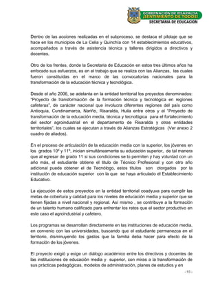Dentro de las acciones realizadas en el subproceso, se destaca el pilotaje que se
hace en los municipios de La Celia y Quinchía con 14 establecimientos educativos,
acompañados a través de asistencia técnica y talleres dirigidos a directivos y
docentes.

Otro de los frentes, donde la Secretaria de Educación en estos tres últimos años ha
enfocado sus esfuerzos, es en el trabajo que se realiza con las Alianzas, las cuales
fueron constituidas en el marco de las convocatorias nacionales para la
transformación de la educación técnica y tecnológica.

Desde el año 2006, se adelanta en la entidad territorial los proyectos denominados:
“Proyecto de transformación de la formación técnica y tecnológica en regiones
cafeteras”, de carácter nacional que involucra diferentes regiones del país como
Antioquia, Cundinamarca, Nariño, Risaralda, Huila entre otros y el “Proyecto de
transformación de la educación media, técnica y tecnológica para el fortalecimiento
del sector agroindustrial en el departamento de Risaralda y otras entidades
territoriales”, los cuales se ejecutan a través de Alianzas Estratégicas (Ver anexo 2
cuadro de aliados).

En el proceso de articulación de la educación media con la superior, los jóvenes en
los grados 10º y 11º, inician simultáneamente su educación superior, de tal manera
que al egresar de grado 11 si sus condiciones se lo permiten y hay voluntad con un
año más, el estudiante obtiene el titulo de Técnico Profesional y con otro año
adicional puede obtener el de Tecnólogo, estos títulos son otorgados por la
institución de educación superior con la que se haya articulado el Establecimiento
Educativo.

La ejecución de estos proyectos en la entidad territorial coadyuva para cumplir las
metas de cobertura y calidad para los niveles de educación media y superior que se
tienen fijadas a nivel nacional y regional. Así mismo , se contribuye a la formación
de un talento humano calificado para enfrentar los retos que el sector productivo en
este caso el agroindustrial y cafetero.

Los programas se desarrollan directamente en las instituciones de educación media,
en convenio con las universidades, buscando que el estudiante permanezca en el
territorio, disminuyendo los gastos que la familia deba hacer para efecto de la
formación de los jóvenes.

El proyecto exigió y exige un diálogo académico entre los directivos y docentes de
las instituciones de educación media y superior, con miras a la transformación de
sus prácticas pedagógicas, modelos de administración, planes de estudios y en
                                                                                - 93 -
 